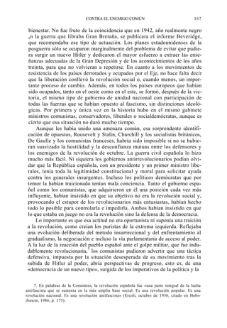 CONTRA EL ENEMIGO COMÚN

167

bienestar. No fue fruto de la coincidencia que en 1942, año realmente negro
e n la guerra que libraba Gran Bretaña, se publicara el informe Beveridge,
que recomendaba ese tipo de actuación. Los planes estadounidenses de la
posguerra sólo se ocuparon marginalmente del problema de evitar que pudiera surgir un nuevo Hitler y dedicaron el mayor esfuerzo a extraer las enseñanzas adecuadas de la Gran Depresión y de los acontecimientos de los años
treinta, para que no volvieran a repetirse. En cuanto a los movimientos de
resistencia de los países derrotados y ocupados por el Eje, no hace falta decir
que la liberación conllevó la revolución social o, cuando menos, un importante proceso de cambio. Además, en todos los países europeos que habían
sido ocupados, tanto en el oeste como en el este, se formó, después de la victoria, el mismo tipo de gobierno de unidad nacional con participación de
todas las fuerzas que se habían opuesto al fascismo, sin distinciones ideológicas. Por primera y única vez en la historia hubo en el mismo gabinete
ministros comunistas, conservadores, liberales o socialdemócratas, aunque es
cierto que esa situación no duró mucho tiempo.
Aunque les había unido una amenaza común, esa sorprendente identificación de opuestos, Roosevelt y Stalin, Churchill y los socialistas británicos,
De Gaulle y los comunistas franceses, habría sido imposible si no se hubieran suavizado la hostilidad y la desconfianza mutuas entre los defensores y
los enemigos de la revolución de octubre. La guerra civil española lo hizo
mucho más fácil. Ni siquiera los gobiernos antirrevolucionarios podían olvidar que la República española, con un presidente y un primer ministro liberales, tenía toda la legitimidad constitucional y moral para solicitar ayuda
contra los generales insurgentes. Incluso los políticos demócratas que por
temor la habían traicionado tenían mala conciencia. Tanto el gobierno español como los comunistas, que adquirieron en él una posición cada vez más
influyente, habían insistido en que su objetivo no era la revolución social y,
provocando el estupor de los revolucionarios más entusiastas, habían hecho
todo lo posible para controlarla e impedirla. Ambos habían insistido en que
lo que estaba en juego no era la revolución sino la defensa de la democracia.
Lo importante es que esa actitud no era oportunista ni suponía una traición
a la revolución, como creían los puristas de la extrema izquierda. Reflejaba
una evolución deliberada del método insurreccional y del enfrentamiento al
gradualismo, la negociación e incluso la vía parlamentaria de acceso al poder.
A la luz de la reacción del pueblo español ante el golpe militar, que fue indudablemente revolucionaria,7 los comunistas pudieron advertir que una táctica
defensiva, impuesta por la situación desesperada de su movimiento tras la
subida de Hitler al poder, abría perspectivas de progreso, esto es, de una
«democracia de un nuevo tipo», surgida de los imperativos de la política y la
7. En palabras de la Comintern, la revolución española fue «una parte integral de la lucha
antifascista que se sustenta en la más amplia base social. Es una revolución popular. Es una
revolución nacional. Es una revolución antifascista» (Ercoli, octubre de 1936, citado en Hobsibawtn, 1986, p. 175).

 