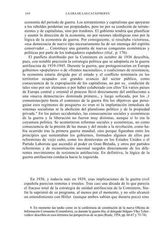 168

LA ERA DE LAS CATÁSTROFES

economía del período de guerra. Los terratenientes y capitalistas que apoyaran
a los rebeldes perderían sus propiedades, pero no por su condición de terratenientes y de capitalistas, sino por traidores. El gobierno tendría que planificar
y asumir la dirección de la economía, no por razones ideológicas sino por la
lógica de la economía de guerra. Por consiguiente, si resultaba victoriosa,
«esa democracia de nuevo tipo necesariamente ha de ser enemiga del espíritu
conservador ... Constituye una garantía de nuevas conquistas económicas y
políticas por parte de los trabajadores españoles» (ibid., p. 176).
El panfleto distribuido por la Comintern en octubre de 1936 describía,
pues, con notable precisión la estrategia política que se adoptaría en la guerra
antifascista de 1939-1945. Durante la guerra, que protagonizarían en Europa
gobiernos «populares» o de «frentes nacionales», o coaliciones de resistencia,
la economía estaría dirigida por el estado y el conflicto terminaría en los
territorios ocupados con grandes avances del sector público, como
consecuencia de la expropiación de los capitalistas, no por su_ condición de
tales sino por ser alemanes o por haber colaborado con ellos^En varios países
de Europa central y oriental el proceso llevó directamente del antifascismo a
una «nueva democracia» dominada primero,, y luego sofocada, por los ,1
comunistas/pero hasta el comienzo de la guerra fría los objetivos que perseguían esos regímenes de posguerra no eran ni la implantación inmediata de
sistemas socialistas ni la abolición del pluralismo político y de la propiedad
privada." En los países occidentales, las consecuencias sociales y económicas
de la guerra y la liberación no fueron muy distintas, aunque sí lo era la
coyuntura política. Se acometieron reformas sociales y económicas, no como
consecuencia de la presión de las masas y del miedo a la revolución, como había ocurrido tras la primera guerra mundial, sino porque figuraban entre los
principios que sustentaban los gobiernos, formados algunos de ellos por
reformistas de viejo cuño, como los demócratas en los Estados Unidos o el
Partido Laborista que ascendió al poder en Gran Bretaña, y otros por partidos
reformistas y de reconstitución nacional surgidos directamente de los diferentes movimientos de resistencia antifascista. En definitiva, la lógica de la
guerra antifascista conducía hacia la izquierda.

En 1936, y todavía más en 1939, esas implicaciones de la guerra civil
española parecían remotas e irreales. Tras casi una década de lo que parecía
el fracaso total de la estrategia de unidad antifascista de la Comintern, Stalin la suprimió de su programa, al menos por el momento, y no sólo alcanzó
un entendimiento con Hitler (aunque ambos sabían que duraría poco) sino
8. En momento tan tardío como en la conferencia de constitución de la nueva Oficina de
Información Comunista (Cominform), ya durante la guerra fría, el delegado búlgaro Vlko Tchervenkov describía en esos términos las perspectivas de su país (Reale, 1954, pp. 66-67 y 73-74).

 