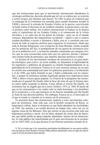 CONTRA EL ENEMIGO COMÚN

169

que dio instrucciones para que el movimiento internacional abandonara la
estrategia antifascista, decisión absurda que tal vez se explica por su aversión
a correr riesgos, por mínimos que fueran.' En 1941 se puso en evidencia que
la estrategia de la Comintern era acertada, pues cuando Alemania invadió la
URSS y provocó la entrada de Estados Unidos en la guerra, convirtiendo
la lucha contra el fascismo en un conflicto mundial, la guerra pasó a ser tanto política como militar. En el plano internacional se tradujo en la alianza
entre el capitalismo de los Estados Unidos y el comunismo de la Unión
Soviética, y en cada uno de los países de Europa —pero no en el mundo
entonces dependiente del imperialismo occidental— aspiró a unir a cuantos
estaban decididos a resistir a Alemania e Italia, esto es, a constituir una coalición de todo el espectro político para organizar la resistencia. Dado que
toda la Europa beligerante, con excepción de Gran Bretaña, estaba ocupada
por las potencias del Eje, el protagonismo de esa guerra de resistencia recayó en la población civil, o en fuerzas armadas constituidas por antiguos civiles, que no eran reconocidas como tales por los ejércitos alemán e italiano:
una cruenta lucha de partisanos, que imponía opciones políticas a todos.
La historia de los movimientos europeos de resistencia es en gran medida mitológica, pues (salvo, en cierta medida, en Alemania) la legitimidad de
los regímenes y gobiernos de posguerra se cimentó fundamentalmente en su
participación en la resistencia. Francia es el caso extremo, porque en ese país
no existió una continuidad real entre los gobiernos posteriores a la liberación
y el de 1940, que había firmado la paz y había colaborado con los alemanes, y porque la resistencia armada organizada apenas tuvo importancia hasta
1944 y obtuvo escaso apoyo popular. La Francia de la posguerra fue reconstruida por el general De Gaulle sobre la base del mito de que la Francia eterna nunca había aceptado la derrota. Como afirmó el mismo De Gaulle, «la
resistencia fue un engaño que tuvo éxito» (Gillois, 1973, p. 164). El hecho de
que en los monumentos a los caídos sólo se rinda homenaje a los miembros
de la resistencia y a los que lucharon en las fuerzas mandadas por De Gaulle
es fruto de una decisión política. Sin embargo, Francia no es el único país en
el que el estado se cimentó en la mística de la resistencia.
Es necesario hacer dos matizaciones respecto a estos movimientos europeos de resistencia. Ante todo que, con la posible excepción de Rusia, su
importancia militar, hasta el momento en que Italia abandonó las hostilidades
en 1943, fue mínima y no resultó decisiva en ningún sitio, salvo tal vez en
algunas zonas de los Balcanes. Hay que insistir en que tuvieron ante todo una
importancia política y moral. Así en Italia, después de veinte años de fascismo, que había tenido un apoyo popular importante, incluso de los intelectuales, la vida pública fue transformada por la gran movilización de la resistencia en 1943-1945, en la que destaca el movimiento partisano armado de la
9. Tal vez temía que si los comunistas participaban decididamente en una guerra antifascista iniciada por Gran Bretaña o Francia, Hitler pudiera interpretarlo como un signo de mala fe
y que le sirviera de pretexto para atacarle.

 