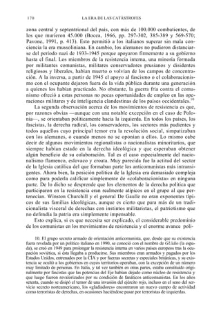 170

LA ERA DE LAS CATÁSTROFES

zona central y septentrional del país, con más de 100.000 combatientes, de
los que murieron 45.000 (Bocea, 1966, pp. 297-302, 385-389 y 569-570;
Pavone, 1991, p. 413). Esto permitió a los italianos superar sin mala conciencia la era mussoliniana. En cambio, los alemanes no pudieron distanciarse del período nazi de 1933-1945 porque apoyaron firmemente a su gobierno
hasta el final. Los miembros de la resistencia interna, una minoría formada
por militantes comunistas, militares conservadores prusianos y disidentes
religiosos y liberales, habían muerto o volvían de los campos de concentración. A la inversa, a partir de 1945 el apoyo al fascismo o el colaboracionismo con el ocupante dejaron fuera de la vida pública durante una generación
a quienes los habían practicado. No obstante, la guerra fría contra el comunismo ofreció a estas personas no pocas oportunidades de empleo en las operaciones militares y de inteligencia clandestinas de los países occidentales.10
La segunda observación acerca de los movimientos de resistencia es que,
por razones obvias —aunque con una notable excepción en el caso de Polonia—, se orientaban políticamente hacia la izquierda. En todos los países, los
fascistas, la derecha radical, los conservadores, los sectores más pudientes y
todos aquellos cuyo principal temor era la revolución social, simpatizaban
con los alemanes, o cuando menos no se oponían a ellos. Lo mismo cabe
decir de algunos movimientos regionalistas o nacionalistas minoritarios, que
siempre habían estado en la derecha ideológica y que esperaban obtener
algún beneficio de su colaboración. Tal es el caso especialmente del nacionalismo flamenco, eslovaco y croata. Muy parecida fue la actitud del sector
de la Iglesia católica del que formaban parte los anticomunistas más intransigentes. Ahora bien, la posición política de la Iglesia era demasiado compleja
como para poderla calificar simplemente de «colaboracionista» en ninguna
parte. De lo dicho se desprende que los elementos de la derecha política que
participaron en la resistencia eran realmente atípicos en el grupo al que pertenecían. Winston Churchill y el general De Gaulle no eran exponentes típicos de sus familias ideológicas, aunque es cierto que para más de un tradicionalista visceral de derechas con instintos militaristas, el patriotismo que
no defendía la patria era simplemente impensable.
Esto explica, si es que necesita ser explicado, el considerable predominio
de los comunistas en los movimientos de resistencia y el enorme avance polí10. El grupo secreto armado de orientación anticomunista, que, desde que su existencia
fuera revelada por un político italiano en 1990, se conoció con el nombre de GUidio (la espada), se creó en 1949 para prolongar la resistencia interna en varios países europeos tras la ocupación soviética, si ésta llegaba a producirse. Sus miembros eran armados y pagados por los
Estados Unidos, entrenados por la CÍA y por fuerzas secretas y especiales británicas, y su existencia se ocultó a los gobiernos en cuyos territorios operaban, con la excepción de un número
muy limitado de personas. En Italia, y tal vez también en otras partes, estaba constituido originalmente por fascistas que las potencias del Eje habían dejado como núcleo de resistencia y
que luego fueron revalorizados por su condición de fanáticos anticomunistas. En los años
setenta, cuando se disipó el temor de una invasión del ejército rojo, incluso en el seno del servicio secreto norteamericano, los «gladiadores» encontraron un nuevo campo de actividad
como terroristas de derechas, en ocasiones haciéndose pasar por terroristas de izquierdas.

 