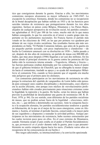CONTRA EL ENEMIGO COMÚN

171

tico que consiguieron durante la guerra. Gracias a ello, los movimientos
comunistas europeos alcanzaron su mayor influencia en 1945-1947. La
excepción la constituye Alemania, donde los comunistas no se recuperaron
de la brutal decapitación que habían sufrido en 1933 y de los heroicos pero
suicidas intentos de resistencia que protagonizaron durante los tres años
siguientes. Incluso en países como Bélgica, Dinamarca y los Países Bajos,
alejados de cualquier perspectiva de revolución social, los partidos comunistas aglutinaban el 10-12 por 100 de los votos, mucho más de lo que nunca
habían conseguido, lo que les convertía en el tercer o cuarto grupo más importante en los parlamentos nacionales. En Francia fueron el partido más
votado en las elecciones de 1945, en las que por primera vez quedaron por
delante de sus viejos rivales socialistas. Sus resultados fueron aún más sorprendentes en Italia. "El Partido Comunista italiano, que antes de la guerra era
un pequeño partido acosado, con poca implantación y clandestino —de
hecho la Comintern amenazó con su disolución en 1938—, había pasado a
ser, después de dos años de resistencia, un partido de masas con 800.000 afiliados, que muy poco después (1946) llegarían a ser casi dos millones. En los
países donde el principal elemento en la guerra contra las potencias del Eje
había sido la resistencia interna armada —Yugoslavia, Albania y Grecia—,
las fuerzas partisanas estaban dominadas por los comunistas, hasta el punto
de que el gobierno británico de Churchill, que no albergaba la menor simpatía hacia el comunismo, trasladó su apoyo y su ayuda del monárquico Mihailovic al comunista Tito, cuando se hizo patente que el segundo era mucho
más peligroso que el primero para los alemanes.
Los comunistas participaron en los movimientos de resistencia no sólo
porque la estructura del «partido de vanguardia» de Lenin había sido pensada para conseguir unos cuadros disciplinados y desinteresados, cuyo objetivo
era la acción eficiente, sino porque esos núcleos de «revolucionarios profesionales» habían sido creados precisamente para situaciones extremas como
la ilegalidad, la represión y la guerra. De hecho, «eran los únicos que habían
previsto la posibilidad de desencadenar una guerra de resistencia» (M. R. D.
Foot, 1976, p. 84). En ese sentido, eran diferentes de los partidos socialistas
de masas, que no podían actuar fuera de la legalidad —elecciones, mítines, etc.—, que definía y determinaba sus acciones. Ante la conquista fascista o la ocupación alemana, los partidos socialdemócratas tendieron a quedar
en hibernación, de la que en el mejor de los casos emergieron, como en Alemania y Austria, al terminar el período fascista, conservando a la mayor parte
de sus seguidores y dispuestos a reanudar la actividad política. Aunque participaron en los movimientos de resistencia, hubo razones estructurales por
las cuales tuvieron poco peso en ellos. En el caso extremo de Dinamarca,
cuando Alemania ocupó el país estaba en el poder el Partido Socialdemócrata, que permaneció en el poder durante toda la guerra, pese a que presumiblemente no sentía simpatía alguna hacia los nazis. (Tardaría varios años en
recuperarse de las consecuencias de ese hecho.)
Dos rasgos adicionales, su internacionalismo y la convicción apasionada

 