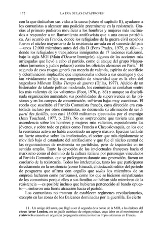 172

LA ERA DE LAS CATÁSTROFES

con la que dedicaban sus vidas a la causa (véase el capítulo II), ayudaron a
los comunistas a alcanzar una poáición preeminente en la resistencia. Gracias al primero pudieron movilizar a los hombres y mujeres más inclinados a responder a un llamamiento antifascista que a una causa patriótica. Así ocurrió en Francia, donde los refugiados de la guerra civil española
fueron el núcleo mayoritario de la resistencia armada en el suroeste del país
—unos 12.000 miembros antes del día D (Pons Prades, 1975, p. 66)— y
donde los refugiados y trabajadores inmigrantes de 17 naciones realizaron,
bajo la sigla MOI (Main d'Oeuvre Immigrée), algunas de las acciones más
arriesgadas que llevó a cabo el partido, como el ataque del grupo Manouchian (armenios y judíos polacos) contra los oficiales alemanes en París.11 El
segundo de esos rasgos generó esa mezcla de valentía, espíritu de sacrificio
y determinación implacable que impresionaba incluso a sus enemigos y que
tan vividamente refleja ese compendio de sinceridad que es la obra del
yugoslavo Milovan Djilas Tiempo de guerra (Djilas, 1977). Ajuicio de un
historiador de talante político moderado, los comunistas se contaban «entre
los más valientes de los valientes» (Foot, 1976, p. 86) y aunque su disciplinada organización aumentaba sus posibilidades de supervivencia en las prisiones y en los campos de concentración, sufrieron bajas muy cuantiosas. El
recelo que suscitaba el Partido Comunista francés, cuya dirección era contestada incluso por otros comunistas, no desmentía su afirmación de ser le
partí des fusillés, con casi 15.000 militantes ejecutados por el enemigo
(Jean Touchard, 1977, p. 258). No es sorprendente que tuviera una gran
ascendencia sobre los hombres y mujeres más valientes, especialmente los
jóvenes, y sobre todo en países como Francia o Checoslovaquia, en los que
la resistencia activa no había encontrado un apoyo masivo. Ejercían también
un fuerte atractivo sobre los intelectuales, el sector que más rápidamente se
movilizó bajo el estandarte del antifascismo y que fue el núcleo central de
las organizaciones de resistencia no partidistas, pero de izquierdas en un
sentido amplio. Tanto la devoción de los intelectuales franceses hacia el
marxismo como el dominio de la cultura italiana por personajes vinculados
al Partido Comunista, que se prolongaron durante una generación, fueron un
corolario de la resistencia. Todos los intelectuales, tanto los que participaron
directamente en la resistencia (como Einaudi, el destacado editor del período
de posguerra que afirma con orgullo que todos los miembros de su
empresa lucharon como partisanos), como los que se hicieron simpatizantes
de los comunistas porque ellos o sus familias no habían sido miembros de la
resistencia —es posible incluso que hubieran pertenecido al bando opuesto—, sintieron una fuerte atracción hacia el partido.
Los comunistas no trataron de establecer regímenes revolucionarios,
excepto en las zonas de los Balcanes dominadas por la guerrilla. Es cierto
1 1 . Un amigo del autor, que llegó a ser el segundo de a bordo de la MOI, a las órdenes del
checo Artur London, era un judfo austríaco de origen polaco, cuya labor en el movimiento de
resistencia consistía en organizar propaganda antinazi entre las tropas alemanas en Francia.

 