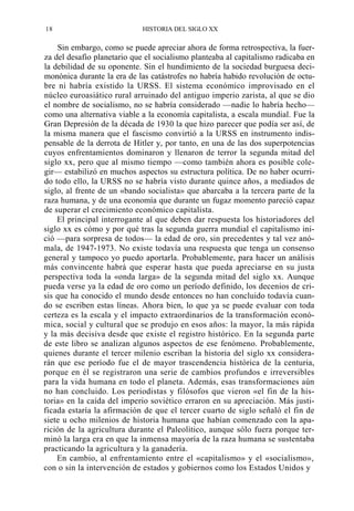 18

HISTORIA DEL SIGLO XX

Sin embargo, como se puede apreciar ahora de forma retrospectiva, la fuerza del desafío planetario que el socialismo planteaba al capitalismo radicaba en
la debilidad de su oponente. Sin el hundimiento de la sociedad burguesa decimonónica durante la era de las catástrofes no habría habido revolución de octubre ni habría existido la URSS. El sistema económico improvisado en el
núcleo euroasiático rural arruinado del antiguo imperio zarista, al que se dio
el nombre de socialismo, no se habría considerado —nadie lo habría hecho—
como una alternativa viable a la economía capitalista, a escala mundial. Fue la
Gran Depresión de la década de 1930 la que hizo parecer que podía ser así, de
la misma manera que el fascismo convirtió a la URSS en instrumento indispensable de la derrota de Hitler y, por tanto, en una de las dos superpotencias
cuyos enfrentamientos dominaron y llenaron de terror la segunda mitad del
siglo xx, pero que al mismo tiempo —como también ahora es posible colegir— estabilizó en muchos aspectos su estructura política. De no haber ocurrido todo ello, la URSS no se habría visto durante quince años, a mediados de
siglo, al frente de un «bando socialista» que abarcaba a la tercera parte de la
raza humana, y de una economía que durante un fugaz momento pareció capaz
de superar el crecimiento económico capitalista.
El principal interrogante al que deben dar respuesta los historiadores del
siglo xx es cómo y por qué tras la segunda guerra mundial el capitalismo inició —para sorpresa de todos— la edad de oro, sin precedentes y tal vez anómala, de 1947-1973. No existe todavía una respuesta que tenga un consenso
general y tampoco yo puedo aportarla. Probablemente, para hacer un análisis
más convincente habrá que esperar hasta que pueda apreciarse en su justa
perspectiva toda la «onda larga» de la segunda mitad del siglo xx. Aunque
pueda verse ya la edad de oro como un período definido, los decenios de crisis que ha conocido el mundo desde entonces no han concluido todavía cuando se escriben estas líneas. Ahora bien, lo que ya se puede evaluar con toda
certeza es la escala y el impacto extraordinarios de la transformación económica, social y cultural que se produjo en esos años: la mayor, la más rápida
y la más decisiva desde que existe el registro histórico. En la segunda parte
de este libro se analizan algunos aspectos de ese fenómeno. Probablemente,
quienes durante el tercer milenio escriban la historia del siglo xx considerarán que ese período fue el de mayor trascendencia histórica de la centuria,
porque en él se registraron una serie de cambios profundos e irreversibles
para la vida humana en todo el planeta. Además, esas transformaciones aún
no han concluido. Los periodistas y filósofos que vieron «el fin de la historia» en la caída del imperio soviético erraron en su apreciación. Más justificada estaría la afirmación de que el tercer cuarto de siglo señaló el fin de
siete u ocho milenios de historia humana que habían comenzado con la aparición de la agricultura durante el Paleolítico, aunque sólo fuera porque terminó la larga era en que la inmensa mayoría de la raza humana se sustentaba
practicando la agricultura y la ganadería.
En cambio, al enfrentamiento entre el «capitalismo» y el «socialismo»,
con o sin la intervención de estados y gobiernos como los Estados Unidos y

 