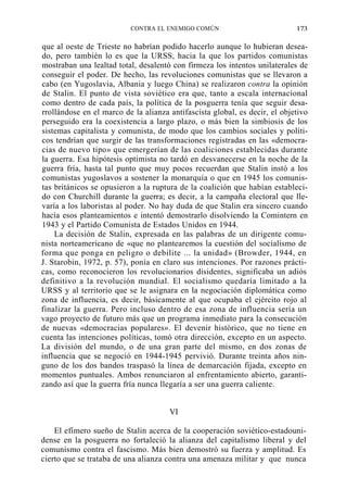 CONTRA EL ENEMIGO COMÚN

173

que al oeste de Trieste no habrían podido hacerlo aunque lo hubieran deseado, pero también lo es que la URSS, hacia la que los partidos comunistas
mostraban una lealtad total, desalentó con firmeza los intentos unilaterales de
conseguir el poder. De hecho, las revoluciones comunistas que se llevaron a
cabo (en Yugoslavia, Albania y luego China) se realizaron contra la opinión
de Stalin. El punto de vista soviético era que, tanto a escala internacional
como dentro de cada país, la política de la posguerra tenía que seguir desarrollándose en el marco de la alianza antifascista global, es decir, el objetivo
perseguido era la coexistencia a largo plazo, o más bien la simbiosis de los
sistemas capitalista y comunista, de modo que los cambios sociales y políticos tendrían que surgir de las transformaciones registradas en las «democracias de nuevo tipo» que emergerían de las coaliciones establecidas durante
la guerra. Esa hipótesis optimista no tardó en desvanecerse en la noche de la
guerra fría, hasta tal punto que muy pocos recuerdan que Stalin instó a los
comunistas yugoslavos a sostener la monarquía o que en 1945 los comunistas británicos se opusieron a la ruptura de la coalición que habían establecido con Churchill durante la guerra; es decir, a la campaña electoral que llevaría a los laboristas al poder. No hay duda de que Stalin era sincero cuando
hacía esos planteamientos e intentó demostrarlo disolviendo la Comintern en
1943 y el Partido Comunista de Estados Unidos en 1944.
La decisión de Stalin, expresada en las palabras de un dirigente comunista norteamericano de «que no plantearemos la cuestión del socialismo de
forma que ponga en peligro o debilite ... la unidad» (Browder, 1944, en
J. Starobin, 1972, p. 57), ponía en claro sus intenciones. Por razones prácticas, como reconocieron los revolucionarios disidentes, significaba un adiós
definitivo a la revolución mundial. El socialismo quedaría limitado a la
URSS y al territorio que se le asignara en la negociación diplomática como
zona de influencia, es decir, básicamente al que ocupaba el ejército rojo al
finalizar la guerra. Pero incluso dentro de esa zona de influencia sería un
vago proyecto de futuro más que un programa inmediato para la consecución
de nuevas «democracias populares». El devenir histórico, que no tiene en
cuenta las intenciones políticas, tomó otra dirección, excepto en un aspecto.
La división del mundo, o de una gran parte del mismo, en dos zonas de
influencia que se negoció en 1944-1945 pervivió. Durante treinta años ninguno de los dos bandos traspasó la línea de demarcación fijada, excepto en
momentos puntuales. Ambos renunciaron al enfrentamiento abierto, garantizando así que la guerra fría nunca llegaría a ser una guerra caliente.
VI
El efímero sueño de Stalin acerca de la cooperación soviétíco-estadounidense en la posguerra no fortaleció la alianza del capitalismo liberal y del
comunismo contra el fascismo. Más bien demostró su fuerza y amplitud. Es
cierto que se trataba de una alianza contra una amenaza militar y que nunca

 