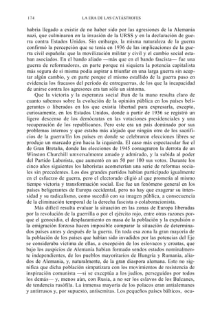 174

LA ERA DE LAS CATÁSTROFES

habría llegado a existir de no haber sido por las agresiones de la Alemania
nazi, que culminaron en la invasión de la URSS y en la declaración de guerra contra Estados Unidos. Sin embargo, la misma naturaleza de la guerra
confirmó la percepción que se tenía en 1936 de las implicaciones de la guerra civil española: que la movilización militar y civil y el cambio social estaban asociados. En el bando aliado —más que en el bando fascista— fue una
guerra de reformadores, en parte porque ni siquiera la potencia capitalista
más segura de sí misma podía aspirar a triunfar en una larga guerra sin aceptar algún cambio, y en parte porque el mismo estallido de la guerra puso en
evidencia los fracasos del período de entreguerras, de los que la incapacidad
de unirse contra los agresores era tan sólo un síntoma.
Que la victoria y la esperanza social iban de la mano resulta claro de
cuanto sabemos sobre la evolución de la opinión pública en los países beligerantes o liberados en los que existía libertad para expresarla, excepto,
curiosamente, en los Estados Unidos, donde a partir de 1936 se registró un
ligero descenso de los demócratas en las votaciones presidenciales y una
recuperación de los republicanos. Pero este era un país dominado por sus
problemas internos y que estaba más alejado que ningún otro de los sacrificios de la guerra/En los países en donde se celebraron elecciones libres se
produjo un marcado giro hacia la izquierda. El caso más espectacular fue el
de Gran Bretaña, donde las elecciones de 1945 consagraron la derrota de un
Winston Churchill umversalmente amado y admirado, y la subida al poder
del Partido Laborista, que aumentó en un 50 por 100 sus votos. Durante los
cinco años siguientes los laboristas acometerían una serie de reformas sociales sin precedentes. Los dos grandes partidos habían participado igualmente
en el esfuerzo de guerra, pero el electorado eligió al que prometía al mismo
tiempo victoria y transformación social. Ese fue un fenómeno general en los
países beligerantes de Europa occidental, pero no hay que exagerar su intensidad y su radicalismo, como sucedió con su imagen pública, a consecuencia
de la eliminación temporal de la derecha fascista o colaboracionista.
Más difícil resulta evaluar la situación en las zonas de Europa liberadas
por la revolución de la guerrilla o por el ejército rojo, entre otras razones porque el genocidio, el desplazamiento en masa de la población y la expulsión o
la emigración forzosa hacen imposible comparar la situación de determinados países antes y después de la guerra. En toda esa zona la gran mayoría de
la población de los países que habían sido invadidos por las potencias del Eje
se consideraba víctima de ellas, a excepción de los eslovacos y croatas, que
bajo los auspicios de Alemania habían formado sendos estados nominalmente independientes, de los pueblos mayoritarios de Hungría y Rumania, aliados de Alemania, y, naturalmente, de la gran diaspora alemana. Esto no significa que dicha población simpatizara con los movimientos de resistencia de
inspiración comunista —si se exceptúa a los judíos, perseguidos por todos
los demás— y, menos aún, con Rusia, a no ser los eslavos de los Balcanes,
de tendencia rusófila. La inmensa mayoría de los polacos eran antialemanes
y antirrusos y, por supuesto, antisemitas. Los pequeños países bálticos, ocu-

 