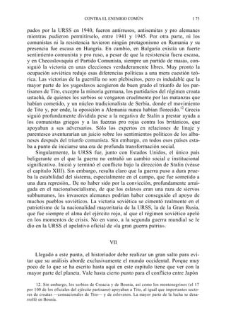 CONTRA EL ENEMIGO COMÚN

1 75

pados por la URSS en 1940, fueron antirrusos, antisemitas y pro alemanes
mientras pudieron permitírselo, entre 1941 y 1945. Por otra parte, ni los
comunistas ni la resistencia tuvieron ningún protagonismo en Rumania y su
presencia fue escasa en Hungría. En cambio, en Bulgaria existía un fuerte
sentimiento comunista y pro ruso, a pesar de que la resistencia fuera escasa,
y en Checoslovaquia el Partido Comunista, siempre un partido de masas, consiguió la victoria en unas elecciones verdaderamente libres. Muy pronto la
ocupación soviética redujo esas diferencias políticas a una mera cuestión teórica. Las victorias de la guerrilla no son plebiscitos, pero es indudable que la
mayor parte de los yugoslavos acogieron de buen grado el triunfo de los partisanos de Tito, excepto la minoría germana, los partidarios del régimen croata
ustachá, de quienes los serbios se vengaron cruelmente por las matanzas que
habían cometido, y un núcleo tradicionalista de Serbia, donde el movimiento
de Tito y, por ende, la oposición a Alemania nunca habían florecido.12 Grecia
siguió profundamente dividida pese a la negativa de Stalin a prestar ayuda a
los comunistas griegos y a las fuerzas pro rojas contra los británicos, que
apoyaban a sus adversarios. Sólo los expertos en relaciones de linaje y
parentesco aventurarían un juicio sobre los sentimientos políticos de los albaneses después del triunfo comunista. Sin embargo, en todos esos países estaba a punto de iniciarse una era de profunda transformación social.
Singularmente, la URSS fue, junto con Estados Unidos, el único país
beligerante en el que la guerra no entrañó un cambio social e institucional
significativo. Inició y terminó el conflicto bajo la dirección de Stalin (véase
el capítulo XIII). Sin embargo, resulta claro que la guerra puso a dura prueba la estabilidad del sistema, especialmente en el campo, que fue sometido a
una dura represión,. De no haber sido por la convicción, profundamente arraigada en el nacionalsocialismo, de que los eslavos eran una raza de siervos
subhumanos, los invasores alemanes podrían haber conseguido el apoyo de
muchos pueblos soviéticos. La victoria soviética se cimentó realmente en el
patriotismo de la nacionalidad mayoritaria de la URSS, la de la Gran Rusia,
que fue siempre el alma del ejército rojo, al que el régimen soviético apeló
en los momentos de crisis. No en vano, a la segunda guerra mundial se le
dio en la URSS el apelativo oficial de «la gran guerra patria».
VII
Llegado a este punto, el historiador debe realizar un gran salto para evitar que su análisis aborde exclusivamente el mundo occidental. Porque muy
poco de lo que se ha escrito hasta aquí en este capítulo tiene que ver con la
mayor parte del planeta. Vale hasta cierto punto para el conflicto entre Japón
12. Sin embargo, los serbios de Croacia y de Bosnia, así como los montenegrinos (el 17
por 100 de los oficiales del ejército partisano) apoyaban a Tito, al igual que importantes sectores de croatas —connacionales de Tito— y de eslovenos. La mayor parte de la lucha se desarrolló en Bosnia.

 