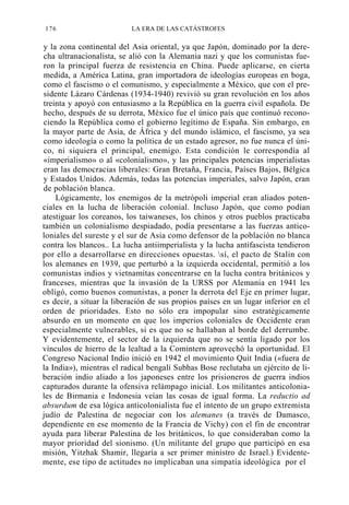 176

LA ERA DE LAS CATÁSTROFES

y la zona continental del Asia oriental, ya que Japón, dominado por la derecha ultranacionalista, se alió con la Alemania nazi y que los comunistas fueron la principal fuerza de resistencia en China. Puede aplicarse, en cierta
medida, a América Latina, gran importadora de ideologías europeas en boga,
como el fascismo o el comunismo, y especialmente a México, que con el presidente Lázaro Cárdenas (1934-1940) revivió su gran revolución en los años
treinta y apoyó con entusiasmo a la República en la guerra civil española. De
hecho, después de su derrota, México fue el único país que continuó reconociendo la República como el gobierno legítimo de España. Sin embargo, en
la mayor parte de Asia, de África y del mundo islámico, el fascismo, ya sea
como ideología o como la política de un estado agresor, no fue nunca el único, ni siquiera el principal, enemigo. Esta condición le correspondía al
«imperialismo» o al «colonialismo», y las principales potencias imperialistas
eran las democracias liberales: Gran Bretaña, Francia, Países Bajos, Bélgica
y Estados Unidos. Además, todas las potencias imperiales, salvo Japón, eran
de población blanca.
Lógicamente, los enemigos de la metrópoli imperial eran aliados potenciales en la lucha de liberación colonial. Incluso Japón, que como podían
atestiguar los coreanos, los taiwaneses, los chinos y otros pueblos practicaba
también un colonialismo despiadado, podía presentarse a las fuerzas anticoloniales del sureste y el sur de Asia como defensor de la población no blanca
contra los blancos.. La lucha antiimperialista y la lucha antifascista tendieron
por ello a desarrollarse en direcciones opuestas. sí, el pacto de Stalin con
los alemanes en 1939, que perturbó a la izquierda occidental, permitió a los
comunistas indios y vietnamitas concentrarse en la lucha contra británicos y
franceses, mientras que la invasión de la URSS por Alemania en 1941 les
obligó, como buenos comunistas, a poner la derrota del Eje en primer lugar,
es decir, a situar la liberación de sus propios países en un lugar inferior en el
orden de prioridades. Esto no sólo era impopular sino estratégicamente
absurdo en un momento en que los imperios coloniales de Occidente eran
especialmente vulnerables, si es que no se hallaban al borde del derrumbe.
Y evidentemente, el sector de la izquierda que no se sentía ligado por los
vínculos de hierro de la lealtad a la Comintern aprovechó la oportunidad. El
Congreso Nacional Indio inició en 1942 el movimiento Quit India («fuera de
la India»), mientras el radical bengalí Subhas Bose reclutaba un ejército de liberación indio aliado a los japoneses entre los prisioneros de guerra indios
capturados durante la ofensiva relámpago inicial. Los militantes anticoloniales de Birmania e Indonesia veían las cosas de igual forma. La reductio ad
absurdum de esa lógica anticolonialista fue el intento de un grupo extremista
judío de Palestina de negociar con los alemanes (a través de Damasco,
dependiente en ese momento de la Francia de Vichy) con el fin de encontrar
ayuda para liberar Palestina de los británicos, lo que consideraban como la
mayor prioridad del sionismo. (Un militante del grupo que participó en esa
misión, Yitzhak Shamir, llegaría a ser primer ministro de Israel.) Evidentemente, ese tipo de actitudes no implicaban una simpatía ideológica por el

 