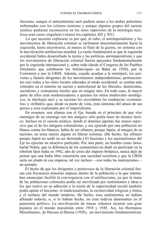 CONTRA EL ENEMIGO COMÚN

177

fascismo, aunque el antisemitismo nazi pudiera atraer a los árabes palestinos
enfrentados con los colonos sionistas y aunque algunos grupos del sureste
asiático pudieran reconocerse en los arios superiores de la mitología nazi.
Esos eran casos singulares (véanse los capítulos XII y XV).
Lo que necesita explicarse es por qué, al cabo, el antiimperialismo y los
movimientos de liberación colonial se inclinaron mayoritariamente hacia la
izquierda, hasta encontrarse, al menos al final de la guerra, en sintonía con
la movilización antifascista mundial. La razón fundamental es que la izquierda
occidental había desarrollado la teoría y las políticas antiimperialistas y que
los movimientos de liberación colonial fueron apoyados fundamentalmente
por la izquierda internacional y, sobre todo (desde el Congreso de los Pueblos
Orientales que celebraron los bolcheviques en Bakú en 1920), por la
Comintern y por la URSS. Además, cuando acudían a la metrópoli, los activistas y futuros dirigentes de los movimientos independentistas, pertenecientes casi todos a las elites locales educadas al modo occidental, se sentían más
cómodos en el entorno no racista y anticolonial de los liberales, demócratas,
socialistas y comunistas locales que en ningún otro. En todo caso, la mayor
parte de ellos eran modemizadores a quienes los mitos medievales nostálgicos, la ideología nazi y su racismo les recordaban las tendencias «comunales» y «tribales» que, desde su punto de vista, eran síntomas del atraso de sus
países y eran explotados por el imperialismo.
En resumen, una alianza con el Eje, basada en el principio de que «los
enemigos de mi enemigo son mis amigos» sólo podía tener un alcance táctico. Incluso en el sureste asiático, donde el dominio japonés fue menos represivo que el de los antiguos colonialistas, y era ejercido por una población no
blanca contra los blancos, había de ser efímero, porque Japón, al margen de su
racismo, no tenía interés alguno en liberar colonias. (De hecho, fue efímero
porque Japón no tardó en ser derrotado.) El fascismo y los nacionalismos del
Eje no ejercían un atractivo particular. Por otra parte, un hombre como Jawaharlal Nehru, que (a diferencia de los comunistas) no dudó en participar en la
rebelión Quit India en 1942, año de crisis del imperio británico, nunca dejó de
pensar que una India libre construiría una sociedad socialista y que la URSS
sería un aliado en esa empresa, tal vez incluso —con todas las matizaciones—
un ejemplo.
El hecho de que los dirigentes y portavoces de la liberación colonial fueran con frecuencia minorías atípicas dentro de la población a la que intentaban emancipar facilitó la convergencia con el antifascismo, ya que la masa
de las poblaciones coloniales podía ser movilizada por sentimientos e ideas a
los que (salvo en su adhesión a la teoría de la superioridad racial) también
podía apelar el fascismo: el tradicionalismo, la exclusividad religiosa y étnica
y el rechazo del mundo moderno. De hecho, esos sentimientos no habían
aflorado todavía, o, si lo habían hecho, no eran todavía dominantes en el
panorama político. La movilización de masas islámica alcanzó una gran
pujanza en el mundo musulmán entre 1918 y 1945. Así, los Hermanos
Musulmanes, de Hassan al-Banna (1928), un movimiento fundamentalista

 