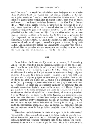 CONTRA EL ENEMIGO COMÚN

179

en China y en Corea, donde los colonialistas eran los japoneses, y en Indochina (Vietnam, Camboya y Laos), donde el enemigo inmediato de la libertad seguían siendo los franceses, cuya administración local se sometió a los
japoneses cuando éstos conquistaron el sureste asiático. Esos eran los países
en los que el comunismo triunfaría en la posguerra, con Mao, Kim II Sung y
Ho Chi Minh. En los demás lugares, los dirigentes de los países en los que
muy pronto culminaría el proceso de descolonización procedían de movimientos de izquierda, pero estaban menos constreñidos, en 1941-1945, a dar
prioridad absoluta a la derrota del Eje. E incluso ellos tenían que ver con
cierto optimismo la situación del mundo tras la derrota de las potencias del
Eje. Ninguna de las dos superpotencias veía con buenos ojos el viejo colonialismo, al menos en teoría. »Un partido notoriamente anticolonialista había
ascendido al poder en el mayor de todos los imperios, la fuerza y la legitimidad del viejo colonialismo habían sido gravemente socavadas y las posibilidades de libertad parecían mayores que nunca. Así resultó, pero no sin que
los viejos imperios realizaran duros intentos de resistencia.

VIII
En definitiva, la derrota del Eje —más exactamente, de Alemania y
Japón— no dejó tras de sí mucha amargura, excepto en los dos países citados, donde la población había luchado con total lealtad y extraordinaria eficacia hasta el último momento. Después de todo, el fascismo sólo había
movilizado a los países en los que alcanzó su pleno desarrollo y a algunas
minorías ideológicas de la derecha radical —marginales en la vida política en
sus países—, a algunos grupos nacionalistas que esperaban alcanzar sus
objetivos mediante una alianza con Alemania y a la soldadesca más ínfima
de la guerra y la conquista, reclutada en los brutales grupos auxiliares nazis
de ocupación. Lo único que consiguieron despertar los japoneses fue una
simpatía momentánea hacia la raza amarilla en lugar de la blanca. El principal atractivo del fascismo europeo, su condición de salvaguardia frente a los
movimientos obreros, el socialismo, el comunismo y el satánico y ateo bastión de Moscú que los inspiraba, le había deparado un importante apoyo
entre las clases adineradas conservadoras, aunque la adhesión del gran capital
se basó siempre en motivos pragmáticos más que en razones de principio. No
era una atracción que pudiera sobrevivir al fracaso y la derrota y, por otra
parte, la consecuencia final de doce años de dominio del nacionalsocialismo
era que extensas zonas de Europa habían quedado a merced de los bolcheviques.
El fascismo se disolvió como un terrón en el agua de un río y desapareció
virtualmente de la escena política, excepto en Italia, donde un modesto movimiento neofascista (Movimento Sociale Italiano), que honra la figura de Mussolini, ha tenido una presencia permanente en la política italiana. Ese fenómeno no se debió tan sólo al hecho de que fueran excluidos de la vida política

 