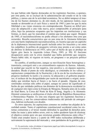 180

LA ERA DE LAS CATÁSTROFES

los que habían sido figuras destacadas en los regímenes fascistas, a quienes,
por otra parte, no se excluyó de la administración del estado ni de la vida
pública, y menos aún de la actividad económica. No se debió tampoco al trauma de los buenos alemanes (y, de otro modo, de los japoneses leales), cuyo
mundo se derrumbó en el caos físico y moral de 1945 y para los que la mera
fidelidad a sus viejas creencias era contraproducente. Pasaron un difícil proceso de adaptación a una vida nueva, poco comprensible al principio para
ellos, bajo las potencias ocupantes que les imponían sus instituciones y sus
formas, es decir, que les marcaban el camino que tenían que seguir. Después
de 1945, el nacionalsocialismo no podía ofrecer a los alemanes otra cosa que
recuerdos. Resulta característico que en una zona de la Alemania hitleriana
con una fuerte implantación nacionalsocialista, en Austria (que por un capricho
de la diplomacia internacional quedó incluida entre los inocentes y no entre
los culpables), la política de posguerra volviera muy pronto a ser como antes
de abolirse la democracia en 1933, salvo por el hecho de que se produjo un
ligero giro hacia la izquierda (véase Flora, 1983, p. 99). El fascismo
desapareció junto con la crisis mundial que había permitido que surgiera.
Nunca había sido, ni siquiera en teoría, un programa o un proyecto político
universal.
En cambio, el antifascismo, aunque su movilización fuese heterogénea y
transitoria, consiguió unir a un extraordinario espectro de fuerzas. Además,
la unidad que suscitó no fue negativa, sino positiva y, en algunos aspectos,
duradera. Desde el punto de vista ideológico, se cimentaba en los valores y
aspiraciones compartidos de la Ilustración y de la era de las revoluciones: el
progreso mediante la razón y la ciencia; la educación y el gobierno populares; el rechazo de las desigualdades por razón de nacimiento u origen; sociedades que miraban hacia el futuro y no hacia el pasado. Algunas de esas
similitudes existían sólo sobre el papel, aunque no carece de significado el
hecho de que entidades políticas tan distantes de la democracia occidental (o
de cualquier otro tipo) como la Etiopía de Mengistu, Somalia antes de la caída
de Siad Barre, la Corea del Norte de Kim II Sung, Argelia y la Alemania
Oriental comunista se atribuyeran el título oficial de República Democrática
o Democrática Popular. Es esta una etiqueta que los regímenes fascistas y
autoritarios, y aun los conservadores tradicionales del período de entreguerras, habrían rechazado con desdén.
En otros aspectos, las aspiraciones comunes no estaban tan alejadas de la
realidad común. Tanto el capitalismo constitucional occidental como los sistemas comunistas y el tercer mundo defendían la igualdad de derechos para
todas las razas y para ambos sexos, esto es, todos quedaron lejos de alcanzar
el objetivo común pero sin que existieran grandes diferencias entre ellos.13
Todos eran estados laicos y a partir de 1945 todos rechazaban deliberada y
activamente la supremacía del mercado y eran partidarios de la gestión y pía13. En particular, todos olvidaban el importante papel que había desempeñado la mujer en
la guerra, la resistencia y la liberación.

 