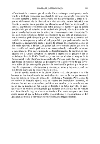 CONTRA EL ENEMIGO COMÚN

181

nificación de la economía por el estado. Por extraño que pueda parecer en la
era de la teología económica neoliberal, lo cierto es que desde comienzos de
los años cuarenta y hasta los años setenta los más prestigiosos y antes influyentes defensores de la libertad total del mercado, como Friedrich von
Hayek, se sentían como profetas que clamaban en el desierto, advirtiendo en
vano al capitalismo occidental que había perdido el rumbo y que se estaba
precipitando por el «camino de la esclavitud» (Hayek, 1944). La verdad es
que avanzaba hacia una era de milagros económicos (véase el capítulo 9).
Los gobiernos capitalistas tenían la convicción de que sólo el intervencionismo económico podía impedir que se reprodujera la catástrofe económica del
período de entreguerras y evitar el peligro político que podía entrañar que la
población se radicalizara hasta el punto de abrazar el comunismo, como un
día había apoyado a Hitler. Los países del tercer mundo creían que sólo la
intervención del estado podía sacar sus economías de la situación de atraso
y dependencia. Una vez culminada la descolonización, la inspiración procedente de la Unión Soviética les llevaría a identificar el progreso con el
socialismo. Para la Unión Soviética y sus nuevos aliados, el dogma de fe
fundamental era la planificación centralizada. Por otra parte, las tres regiones
del mundo iniciaron el período de posguerra con la convicción de que la victoria sobre el Eje, conseguida gracias a la movilización política y a la aplicación de programas revolucionarios, y con sangre, sudor y lágrimas, era el inicio de una nueva era de transformación social.
En un sentido estaban en lo cierto. Nunca la faz del planeta y la vida
humana se han transformado tan radicalmente como en la era que comenzó
bajo las nubes en forma de hongo de Hiroshima y Nagasaki. Pero, como de
costumbre, la historia apenas tuvo en cuenta las intenciones humanas, ni
siquiera las de los responsables políticos nacionales, y la transformación
social que se produjo no fue la que se deseaba y se había previsto. En cualquier caso, la primera contingencia que tuvieron que afrontar fue la ruptura
casi inmediata de la gran alianza antifascista. En cuanto desapareció el fascismo contra el que se habían unido, el capitalismo y el comunismo se disj
.pusieron de nuevo a enfrentarse como enemigos irreconciliables.

 
