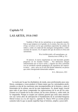 Capítulo VI
LAS ARTES, 1914-1945
También el París de los surrealistas es un «pequeño mundo».
Esto es que tampoco en el grande, en el cosmos, hay otra cosa. En
él hay carrefours en los que centellean espectrales las señales de
tráfico y están a la orden del día analogías inimaginables e imbricaciones de sucesos. Es el espacio del que da noticia la lírica del
surrealismo.
WALTER BENJAMÍN, «El surrealismo», en
Iluminaciones (1990, p. 51)
Al parecer, la nueva arquitectura no está haciendo grandes
progresos en los Estados Unidos ... Sus defensores abogan
ardientemente por el nuevo estilo, y algunos de ellos continúan
con un estridente método pedagógico de seguidores del impuesto único ... pero, salvo en el caso del diseño industrial, no parece
que estén consiguiendo demasiados adeptos.
H. L. MENCKEN, 1931

I
La razón por la que los diseñadores de moda, unos profesionales poco analíticos, consiguen a veces predecir el futuro mejor que los vaticinadores profesionales es una de las cuestiones más incomprensibles de la historia, y para el
historiador de la cultura, una de las más importantes. Es, desde luego, crucial
para todo el que desee comprender las repercusiones de la era de los cataclismos en el mundo de la alta cultura, de las artes elitistas y, sobre todo, de
la vanguardia. Porque se acepta con carácter general que estas artes anunciaron con varios años de anticipación el hundimiento de la sociedad burguesa
liberal (véase La era del imperio, capítulo 9). Hacia 1914 ya existía prácticamente todo lo que se puede englobar bajo el término, amplio y poco defi-

 