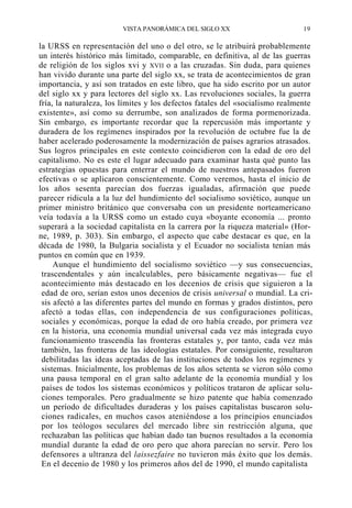 VISTA PANORÁMICA DEL SIGLO XX

19

la URSS en representación del uno o del otro, se le atribuirá probablemente
un interés histórico más limitado, comparable, en definitiva, al de las guerras
de religión de los siglos xvi y XVII o a las cruzadas. Sin duda, para quienes
han vivido durante una parte del siglo xx, se trata de acontecimientos de gran
importancia, y así son tratados en este libro, que ha sido escrito por un autor
del siglo xx y para lectores del siglo xx. Las revoluciones sociales, la guerra
fría, la naturaleza, los límites y los defectos fatales del «socialismo realmente
existente», así como su derrumbe, son analizados de forma pormenorizada.
Sin embargo, es importante recordar que la repercusión más importante y
duradera de los regímenes inspirados por la revolución de octubre fue la de
haber acelerado poderosamente la modernización de países agrarios atrasados.
Sus logros principales en este contexto coincidieron con la edad de oro del
capitalismo. No es este el lugar adecuado para examinar hasta qué punto las
estrategias opuestas para enterrar el mundo de nuestros antepasados fueron
efectivas o se aplicaron conscientemente. Como veremos, hasta el inicio de
los años sesenta parecían dos fuerzas igualadas, afirmación que puede
parecer ridicula a la luz del hundimiento del socialismo soviético, aunque un
primer ministro británico que conversaba con un presidente norteamericano
veía todavía a la URSS como un estado cuya «boyante economía ... pronto
superará a la sociedad capitalista en la carrera por la riqueza material» (Horne, 1989, p. 303). Sin embargo, el aspecto que cabe destacar es que, en la
década de 1980, la Bulgaria socialista y el Ecuador no socialista tenían más
puntos en común que en 1939.
Aunque el hundimiento del socialismo soviético —y sus consecuencias,
trascendentales y aún incalculables, pero básicamente negativas— fue el
acontecimiento más destacado en los decenios de crisis que siguieron a la
edad de oro, serían estos unos decenios de crisis universal o mundial. La crisis afectó a las diferentes partes del mundo en formas y grados distintos, pero
afectó a todas ellas, con independencia de sus configuraciones políticas,
sociales y económicas, porque la edad de oro había creado, por primera vez
en la historia, una economía mundial universal cada vez más integrada cuyo
funcionamiento trascendía las fronteras estatales y, por tanto, cada vez más
también, las fronteras de las ideologías estatales. Por consiguiente, resultaron
debilitadas las ideas aceptadas de las instituciones de todos los regímenes y
sistemas. Inicialmente, los problemas de los años setenta se vieron sólo como
una pausa temporal en el gran salto adelante de la economía mundial y los
países de todos los sistemas económicos y políticos trataron de aplicar soluciones temporales. Pero gradualmente se hizo patente que había comenzado
un período de dificultades duraderas y los países capitalistas buscaron soluciones radicales, en muchos casos ateniéndose a los principios enunciados
por los teólogos seculares del mercado libre sin restricción alguna, que
rechazaban las políticas que habían dado tan buenos resultados a la economía
mundial durante la edad de oro pero que ahora parecían no servir. Pero los
defensores a ultranza del laissezfaire no tuvieron más éxito que los demás.
En el decenio de 1980 y los primeros años del de 1990, el mundo capitalista

 