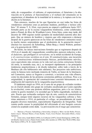 LAS ARTES. 1914-1945

183

nido, de «vanguardia»: el cubismo, el expresionismo, el futurismo y la abstracción en la pintura; el funcionalismo y el rechazo del ornamento en la
arquitectura; el abandono de la tonalidad en la música y la ruptura con la tradición en la literatura.
Para entonces, muchos de los que figurarían en casi todas las listas de
«modernos» eminentes eran ya personas maduras, prolíficas e incluso célebres.1 El mismo T. S. Eliot, cuya poesía no empezó a publicarse hasta 1917,
formaba parte ya de la escena vanguardista londinense, como colaborador,
junto a Pound, de Blast de Wyndham Lewis. Estos hijos, como muy tarde, del
decenio de 1880 seguían siendo ejemplos de modernidad cuarenta años después. Que un número de hombres y mujeres que sólo empezaron a destacar
después de la guerra aparezcan en las listas de «modernos» eminentes resulta mucho menos sorprendente que el predominio de la generación mayor.2
(Incluso los sucesores de Schonberg, Alban Berg y Anton Webern, pertenecen a la generación de 1880.)
De hecho, las únicas innovaciones formales que se registraron después de
1914 en el mundo del vanguardismo «establecido» parecen reducirse a dos:
el dadaísmo, que prefiguró el surrealismo, en la mitad occidental de Europa,
y el constructivismo soviético en el este. El constructivismo, una incursión
en las construcciones tridimensionales básicas, preferiblemente móviles,
cuyo equivalente más cercano en la vida real son ciertas estructuras feriales
(la noria, la montaña rusa, etc.), se incorporó rápidamente a las principales
tendencias arquitectónicas y de diseño industrial, sobre todo a través de la
Bauhaus (de ella hablaremos más adelante). Sus proyectos más ambiciosos,
como la famosa torre inclinada rotatoria de Tatlin, en honor de la Internacional Comunista, nunca se llegaron a construir, o tuvieron una vida efímera,
como los decorados de las primeras ceremonias públicas soviéticas. Pese a su
originalidad, la aportación del constructivismo consistió básicamente en la
ampliación del repertorio de la vanguardia arquitectónica.
El dadaísmo surgió en 1916, en el seno de un grupo de exiliados residentes en Zurich (donde otro grupo de exiliados encabezado por Lenin esperaba
la revolución), como una protesta nihilista angustiosa, pero a la vez irónica,
contra la guerra mundial y la sociedad que la había engendrado, incluido su
arte. Puesto que rechazaba cualquier tipo de arte, carecía de características
formales, aunque tomó algunos recursos de las vanguardias cubistas y futuristas anteriores a 1914, en particular el collage, un procedimiento de reunir
pegados diversos materiales, especialmente fragmentos de fotografías. Todo
cuanto podía causar la perplejidad del aficionado al arte burgués convencional era aceptado como dada. La provocación era el rasgo que caracteriza1. Matisse y Picasso; Schonberg y Stravinsky; Gropius y Mies van der Rohe; Proust,
James Joyce. Thomas Mann y Franz Kafka; Yeats, Ezra Pound. Alexander Blok y Anna
Ajmatova.
2. Entre otros, Isaak Babel (1894), Le Corbusier (1897), Ernest Hemingway (1899), Bertolt Brecht, García Lorca y Hanns Eisler (todos ellos nacidos en 1898). Kurt Weill (1900), JeanPaul Sartre (1905) y W. H. Auden (1907).

 