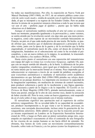 184

LA ERA DE LAS CATÁSTROFES

ba todas sus manifestaciones. Por ello, la exposición en Nueva York por
Marcel Duchamp (1887-1968), en 1917, de un urinario público como creación de «arte ready-made», estaba de acuerdo con el espíritu del movimiento
dada, al que se incorporó a su regreso de los Estados Unidos. Pero no puede
decirse lo mismo de su posterior renuncia silenciosa a todo lo que tuviera que
ver con el arte —prefería jugar al ajedrez—, puesto que no había nada
silencioso en el dadaísmo.
Aunque el surrealismo también rechazaba el arte tal como se conocía
hasta ese momento, propendía igualmente a la provocación y, como veremos,
se sentía atraído por la revolución social; era algo más que una mera protesta negativa, como cabe esperar de un movimiento centrado básicamente en
Francia, un país en el que cada moda precisa de una teoría. De hecho, se puede afirmar que, mientras que el dadaísmo desapareció a principios de los
años veinte, junto con la época de la guerra y de la revolución que lo había
engrendrado, el surrealismo nació de ella, como «el deseo de revitalizar la
imaginación, basándose en el subconsciente tal como lo ha revelado el psicoanálisis, y con un nuevo énfasis en lo mágico, lo accidental, la irracionalidad, los símbolos y los sueños» (Willett, 1978).
Hasta cierto punto el surrealismo era una reposición del romanticismo
con ropaje del siglo xx (véase Las revoluciones burguesas, capítulo 14), aunque con un mayor sentido del absurdo y de la burla. A diferencia de las principales vanguardias «modernas», pero igual que el dadaísmo, el surrealismo
no tenía interés por la innovación formal en sí misma. Poco importaba que el
subconsciente se expresara a través de un raudal de palabras escogidas al
azar («escritura automática») o mediante el meticuloso estilo académico
decimonónico en que Salvador Dalí (1904-1989) pintaba sus relojes derritiéndose en un paisaje desértico. Lo importante era reconocer la capacidad de
la imaginación espontánea, sin mediación de sistemas de control racionales,
para producir coherencia a partir de lo incoherente y una lógica aparentemente necesaria a partir de lo ilógico o de lo imposible. El Castillo en los
Pirineos de Rene Magritte (1898-1967), pintado meticulosamente, como si
fuera una postal, emerge de lo alto de una enorme roca, dando la sensación
de haber crecido allí. Pero la roca, como un huevo gigantesco, está suspendida en el cielo sobre el mar, representado con el mismo realismo.
El surrealismo significó una aportación real al repertorio de estilos
artísticos vanguardistas. De su novedad daba fe su capacidad de escandalizar, producir incomprensión o, lo que viene a ser lo mismo, provocar, en
ocasiones, una carcajada desconcertada, incluso entre la generación de los
vanguardistas anteriores. Debo admitir que esa fue la reacción juvenil que
yo mismo experimenté en Londres en la Exposición Surrealista Internacional de 1936, y luego en París ante un pintor surrealista amigo mío, cuyo
empeño en reproducir exactamente al óleo el contenido de una fotografía
de las visceras de un cuerpo humano se me hacía difícil de entender. No
obstante, hoy hemos de verlo como un movimiento extraordinariamente
fecundo, sobre todo en Francia y en los países (como los hispánicos) de

 