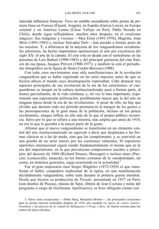 LAS ARTES, 1914-1945

185

marcada influencia francesa. Tuvo un notable ascendiente sobre poetas de primera línea en Francia (Éluard, Aragón), en España (García Lorca), en Europa
oriental y en América Latina (César Vallejo en Perú, Pablo Neruda en
Chile), donde sigue reflejándose, muchos años después, en el «realismo
mágico». Sus imágenes y visiones —Max Ernst (1891-1976), Magritte, Joan
Miró (1893-1983) e incluso Salvador Dalí— han pasado a formar parte de
las nuestras. Y, a diferencia de la mayoría de los vanguardismos occidentales anteriores, ha hecho importantes aportaciones al arte por excelencia del
siglo XX: el arte de la cámara. El cine está en deuda con el surrealismo en las
personas de Luis Buñuel (1900-1983) y del principal guionista del cine francés de esa época, Jacques Prévert (1900-1977), y también lo está el periodismo fotográfico en la figura de Henri Carder-Bresson (1908).
Con todo, esos movimientos eran sólo manifestaciones de la revolución
vanguardista que se había registrado en las artes mayores antes de que se
hiciera añicos el mundo cuya desintegración expresaban. Cabe destacar tres
aspectos principales de esa revolución de la era de los cataclismos: el vanguardismo se integró en la cultura institucionalizada; pasó a formar parte, al
menos parcialmente, de la vida cotidiana; y, tal vez lo más importante, experimentó una espectacular politización, posiblemente mayor que la del arte en
ninguna época desde la era de las revoluciones. A pesar de ello, no hay que
olvidar que durante todo ese período permaneció al margen de los gustos y
las preocupaciones de la gran masa de la población, incluso en los países
occidentales, aunque influía en ella más de lo que el propio público reconocía. Salvo por lo que se refiere a una minoría, más amplia que antes de 1914,
no era lo que le gustaba a la mayor parte de la gente.
Afirmar que el nuevo vanguardismo se transformó en un elemento central del arte institucionalizado no equivale a decir que desplazara a las formas clásicas ni a las de moda, sino que las complementó, y se convirtió en
una prueba de un serio interés por las cuestiones culturales. El repertorio
operístico internacional siguió siendo fundamentalmente el mismo que en la
era del imperialismo, en la que prevalecían compositores nacidos a principios del decenio de 1860 (Richard Strauss, Mascagni) o incluso antes (Puccini, Leoncavallo, Janacek), en los límites extremos de la «modernidad», tal
como, en términos generales, sigue ocurriendo en la actualidad.3
Fue el gran empresario ruso Sergei Diághilev (1872-1929) el que transformó el ballet, compañero tradicional de la ópera, en una manifestación
decididamente vanguardista, sobre todo durante la primera guerra mundial.
Desde que hiciera su producción de Parade, presentada en 1917 en París
(con diseños de Picasso, música de Satie, libreto de Jean Cocteau y notas del
programa a cargo de Guillaume Apollinaire), se hizo obligado contar con
3. Salvo raras excepciones —Alban Berg, Benjamin Britten—, las principales creaciones
para la escena musical realizadas después de 1918, por ejemplo La ópera de cuatro cuartos,
Grandeza y decadencia de la ciudad de Mahagonny o Porgy y Bess, no fueron escritas para los
teatros de ópera oficiales.

 