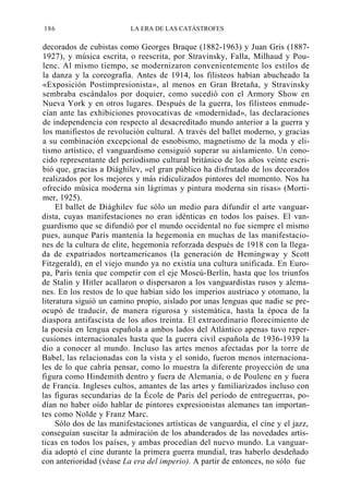 186

LA ERA DE LAS CATÁSTROFES

decorados de cubistas como Georges Braque (1882-1963) y Juan Gris (18871927), y música escrita, o reescrita, por Stravinsky, Falla, Milhaud y Poulenc. Al mismo tiempo, se modernizaron convenientemente los estilos de
la danza y la coreografía. Antes de 1914, los filisteos habían abucheado la
«Exposición Postimpresionista», al menos en Gran Bretaña, y Stravinsky
sembraba escándalos por doquier, como sucedió con el Armory Show en
Nueva York y en otros lugares. Después de la guerra, los filisteos enmudecían ante las exhibiciones provocativas de «modernidad», las declaraciones
de independencia con respecto al desacreditado mundo anterior a la guerra y
los manifiestos de revolución cultural. A través del ballet moderno, y gracias
a su combinación excepcional de esnobismo, magnetismo de la moda y elitismo artístico, el vanguardismo consiguió superar su aislamiento. Un conocido representante del periodismo cultural británico de los años veinte escribió que, gracias a Diághilev, «el gran público ha disfrutado de los decorados
realizados por los mejores y más ridiculizados pintores del momento. Nos ha
ofrecido música moderna sin lágrimas y pintura moderna sin risas» (Mortimer, 1925).
El ballet de Diághilev fue sólo un medio para difundir el arte vanguardista, cuyas manifestaciones no eran idénticas en todos los países. El vanguardismo que se difundió por el mundo occidental no fue siempre el mismo
pues, aunque París mantenía la hegemonía en muchas de las manifestaciones de la cultura de elite, hegemonía reforzada después de 1918 con la llegada de expatriados norteamericanos (la generación de Hemingway y Scott
Fitzgerald), en el viejo mundo ya no existía una cultura unificada. En Europa, París tenía que competir con el eje Moscú-Berlín, hasta que los triunfos
de Stalin y Hitler acallaron o dispersaron a los vanguardistas rusos y alemanes. En los restos de lo que habían sido los imperios austriaco y otomano, la
literatura siguió un camino propio, aislado por unas lenguas que nadie se preocupó de traducir, de manera rigurosa y sistemática, hasta la época de la
diaspora antifascista de los años treinta. El extraordinario florecimiento de
la poesía en lengua española a ambos lados del Atlántico apenas tuvo repercusiones internacionales hasta que la guerra civil española de 1936-1939 la
dio a conocer al mundo. Incluso las artes menos afectadas por la torre de
Babel, las relacionadas con la vista y el sonido, fueron menos internacionales de lo que cabría pensar, como lo muestra la diferente proyección de una
figura como Hindemith dentro y fuera de Alemania, o de Poulenc en y fuera
de Francia. Ingleses cultos, amantes de las artes y familiarizados incluso con
las figuras secundarias de la École de Paris del período de entreguerras, podían no haber oído hablar de pintores expresionistas alemanes tan importantes como Nolde y Franz Marc.
Sólo dos de las manifestaciones artísticas de vanguardia, el cine y el jazz,
conseguían suscitar la admiración de los abanderados de las novedades artísticas en todos los países, y ambas procedían del nuevo mundo. La vanguardia adoptó el cine durante la primera guerra mundial, tras haberlo desdeñado
con anterioridad (véase La era del imperio). A partir de entonces, no sólo fue

 
