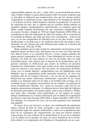 LAS ARTES, 1914-1945

187

imprescindible admirar este arte, y sobre todo a su personalidad más destacada, Charles Chaplin (a quien prácticamente todos los poetas modernos que
se preciaban le dedicaron una composición), sino que los mismos artistas
vanguardistas se dedicaron al cine, especialmente en la Alemania de Weimar
y en la Rusia soviética, donde llegaron a dominar la producción. El canon de
las «películas de arte» que se suponía que los cinefilos debían admirar en
pequeños templos cinematográficos especializados, en cualquier punto del
globo, estaba formado básicamente por esas creaciones vanguardistas. El
acorazado Potemkin, dirigida en 1925 por Sergei Eisenstein (1898-1948), era
considerada la obra más importante de todos los tiempos. De la secuencia de
la escalinata de Odessa, que nadie que haya visto esta película —como en mi
caso, en un cine vanguardista de Charing Cross en los años treinta— podrá
olvidar jamás, se ha dicho que es «la secuencia clásica del cine mudo y, posiblemente, los seis minutos que más influencia han tenido en la historia del
cine» (Manvell, 1944, pp. 47-48).
Desde mediados de los años treinta los intelectuales favorecieron el cine
populista francés de Rene Clair, Jean Renoir (no en vano era el hijo del pintor), Marcel Carné, el ex surrealista Prévert, y Auric, antiguo miembro del
grupo musical vanguardista «Les Six». Como afirmaban los críticos no intelectuales, las obras de estos autores no eran tan divertidas, pero sin duda
encerraban mayor valor artístico que la mayoría de las producciones, por lo
general realizadas en Hollywood, que cientos de millones de personas
(incluidos los intelectuales) veían cada semana en las salas cinematográficas,
cada vez mayores y más lujosas. Por otra parte, los empresarios de Hollywood, con su sentido práctico, comprendieron casi tan rápidamente como
Diághilev que el vanguardismo podía reportarles beneficios. El «tío» Cari
Laemmle, jefe de los estudios Universal, y tal vez uno de los magnates de
Hollywood con menos ambiciones intelectuales, regresaba de las visitas
anuales a su Alemania natal con las ideas y los hombres más en boga, con el
resultado de que el producto característico de sus estudios, las películas de
terror (Frankenstein, Drácula, etc.), fuese en ocasiones copia fiel de los
modelos expresionistas alemanes. La afluencia hacia el otro lado del Atlántico
de directores procedentes de Europa central, como Lang, Lubitsch y Wilder,
casi todos ellos valorados como intelectuales en sus lugares de origen,
influyó notablemente en el mismo Hollywood, por no hablar de la aportación
de técnicos como Karl Freund (1890-1969) o Eugen Schufftan (1893-1977).
Sin embargo, la evolución del cine y de las artes populares será analizada
más adelante.
El «jazz» de la «era del jazz», es decir, una combinación de espirituales
negros, música de baile de ritmo sincopado y una instrumentación poco
convencional según los cánones tradicionales, contó con la aprobación unánime de los seguidores del vanguardismo, no tanto por méritos propios
como porque era otro símbolo de la modernidad, de la era de la máquina
y de la ruptura con el pasado; en suma, un nuevo manifiesto de la revolución cultural. Los componentes de la Bauhaus se fotografiaron con un saxo-

 