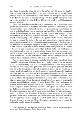 188

LA ERA DE LAS CATÁSTROFES

fon. Hasta la segunda mitad del siglo fue difícil percibir entre los intelectuales reconocidos, vanguardistas o no, una auténtica pasión por el tipo de
jazz que hoy en día es considerado como una de las principales aportaciones
de los Estados Unidos a la música del siglo xx. Los que lo cultivaron, como
me ocurrió a mí tras la visita de Duke Ellington a Londres en 1933, eran una
pequeña minoría.
Fuera cual fuese la variante local de la modernidad, en el período de entreguerras se convirtió en el distintivo de cuantos pretendían demostrar que eran
personas cultas y que estaban al día. Con independencia de si gustaban o no,
o de si se habían leído, visto u oído, era inconcebible no hablar con conocimiento de las obras de los personajes famosos (entre los estudiantes ingleses
de literatura de la primera mitad de los años treinta, de T. S. Eliot, Ezra
Pound, James Joyce y D. H. Lawrence). Lo que resultó tal vez más interesante
fue que la vanguardia cultural de cada país reescribiera o reinterpretara el
pasado para adecuarlo a las exigencias contemporáneas. A los ingleses se
les pidió que olvidaran por completo a Milton y Tennyson y que admirasen
a John Donne. El crítico literario británico más influyente del momento,
F. R. Leavis, que procedía de Cambridge, elaboró incluso un catálogo de la
novelística inglesa que era lo contrario de lo que debe ser un canon, pues
omitía en la sucesión histórica todo aquello que no le gustaba, por ejemplo,
todas las obras de Dickens a excepción de una novela, Tiempos difíciles, considerada hasta entonces como una obra menor del maestro.4
Para los amantes de la pintura española, Murillo había pasado de moda
y era obligado admirar al Greco. Pero, sobre todo, cuanto tenía que ver con
la era del capitalismo y con la era del imperio (salvo el arte vanguardista)
no sólo era rechazado, sino que acabó resultando prácticamente invisible.
Este hecho lo demuestra no sólo el descenso en picado de los precios de la
pintura académica del siglo xix (y el aumento, aún moderado, del precio de
los cuadros de los impresionistas y de los modernistas tardíos), sino la imposibilidad virtual de vender esas obras hasta bien entrado el decenio de 1960.
El mero intento de conceder cierto mérito a la arquitectura victoriana se consideraba como una ofensa deliberada al auténtico buen gusto y se asociaba
con una mentalidad reaccionaria. El autor de este libro, que creció entre los
grandes monumentos arquitectónicos de la burguesía liberal que rodean el
casco antiguo de Viena, aprendió, mediante una especie de osmosis cultural,
que había que considerarlos falsos, pomposos, o ambas cosas. De hecho, la
demolición masiva de esos edificios no se produjo hasta los años cincuenta y
sesenta, la década más desastrosa de la arquitectura moderna, lo que explica
que hasta 1958 no se estableciera en Gran Bretaña una Sociedad Victoriana
para proteger los edificios del período 1840-1914 (más de veinticinco años
después de que se creara un «Grupo Georgiano» para proteger el legado del
siglo xviu, mucho menos denostado).
4. Para ser justos hay que decir que finalmente el doctor Leavis, si bien con cierta reticencia, acabó dedicando algunos elogios al gran escritor.

 