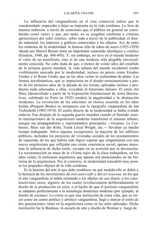 LAS ARTES, 1914-1945

189

La influencia del vanguardismo en el cine comercial indica que la
«modernidad» empezaba a dejar su impronta en la vida cotidiana. Lo hizo de
manera indirecta, a través de creaciones que el público en general no consideraba como «arte» y que, por tanto, no se juzgaban conforme a criterios
apriorísticos del valor estético, sobre todo a través de la publicidad, el diseño industrial, los impresos y gráficos comerciales y los objetos. Así, de entre
los símbolos de la modernidad, la famosa silla de tubos de acero (1925-1929)
ideada por Marcel Breuer tenía un importante contenido ideológico y estético
(Giedion, 1948, pp. 488-495). Y, sin embargo, no tuvo en el mundo moderno
el valor de un manifiesto, sino el de una modesta silla plegable universalmente conocida. No cabe duda de que, a menos de veinte años del estallido
de la primera guerra mundial, la vida urbana del mundo occidental estaba
visiblemente marcada por la modernidad, incluso en países como Estados
Unidos y el Reino Unido, que en los años veinte lo rechazaban de plano. Las
formas aerodinámicas, que se impusieron en el diseño norteamericano a partir de los primeros años de la década de los treinta, aplicadas incluso a productos nada adecuados a ellas, evocaban al futurismo italiano. El estilo Art
Déco (desarrollado a partir de la Exposición Internacional de Artes Decorativas, celebrada en París en 1925) moderó la angulosidad y la abstracción
modernas. La revolución de las ediciones en rústica ocurrida en los años
treinta (Penguin Books) se enriquecía con la tipografía vanguardista de Jan
Tschichold (1902-1974). El asalto directo de la modernidad se había evitado
todavía. Fue después de la segunda guerra mundial cuando el llamado «estilo internacional» de la arquitectura moderna transformó el entorno urbano,
aunque sus propagandistas y representantes principales —Gropius, Le Corbusier, Mies van der Rohe, Frank Lloyd Wright, etc.— llevaban ya mucho
tiempo trabajando. Salvo algunas excepciones, la mayoría de los edificios
públicos, incluidos los proyectos de viviendas sociales de los ayuntamientos
de izquierda, de los que habría sido lógico esperar que simpatizaran con una
nueva arquitectura que reflejaba una cierta conciencia social, apenas muestran la influencia de dicho estilo, excepto en su aversión por la decoración.
La reconstrucción en masa de la «Viena roja» de la clase trabajadora, en los
años veinte, la realizaron arquitectos que apenas son mencionados en las historias de la arquitectura. Por el contrario, la modernidad remodeló muy pronto los pequeños objetos de la vida cotidiana.
Es la historia del arte la que debe establecer en qué medida ello se debió a
la herencia de los movimientos de arts-and-crafts y del art nouveau, en los que
el arte vanguardista se había orientado a los objetos de uso diario; a los constructivistas rusos, algunos de los cuales revolucionaron deliberadamente el
diseño de la producción en serie; o al hecho de que el purismo vanguardista
se adaptara perfectamente a la tecnología doméstica moderna (por ejetnplo, al
diseño de cocinas). Lo cierto es que una institución de corta vida, que se inició como un centro político y artístico vanguardista, llegó a marcar el estilo de
dos generaciones, tanto en la arquitectura como en las artes aplicadas. Dicha
institución fue la Bauhaus, la escuela de arte y diseño de Weimar y luego de

 