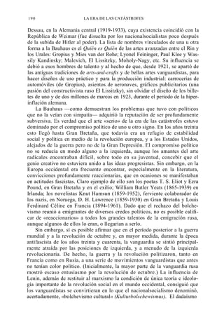 190

LA ERA DE LAS CATÁSTROFES

Dessau, en la Alemania central (1919-1933), cuya existencia coincidió con la
República de Weimar (fue disuelta por los nacionalsocialistas poco después
de la subida de Hitler al poder). La lista de nombres vinculados de una u otra
forma a la Bauhaus es el Quién es Quién de las artes avanzadas entre el Rin y
los Urales: Gropius y Mies van der Rohe; Lyonel Feininger, Paul Klee y Wassily Kandinsky; Malevich, El Lissitzky, Moholy-Nagy, etc. Su influencia se
debió a esos hombres de talento y al hecho de que, desde 1921, se apartó de
las antiguas tradiciones de arts-and-crafts y de bellas artes vanguardistas, para
hacer diseños de uso práctico y para la producción industrial: carrocerías de
automóviles (de Gropius), asientos de aeronaves, gráficos publicitarios (una
pasión del constructivista ruso El Lissitzky), sin olvidar el diseño de los billetes de uno y de dos millones de marcos en 1923, durante el período de la hiperinflación alemana.
La Bauhaus —como demuestran los problemas que tuvo con políticos
que no la veían con simpatía— adquirió la reputación de ser profundamente
subversiva. Es verdad que el arte «serio» de la era de las catástrofes estuvo
dominado por el compromiso político de uno u otro signo. En los años treinta
esto llegó hasta Gran Bretaña, que todavía era un refugio de estabilidad
social y política en medio de la revolución europea, y a los Estados Unidos,
alejados de la guerra pero no de la Gran Depresión. El compromiso político
no se reducía en modo alguno a la izquierda, aunque los amantes del arte
radicales encontraban difícil, sobre todo en su juventud, concebir que el
genio creativo no estuviera unido a las ideas progresistas. Sin embargo, en la
Europa occidental era frecuente encontrar, especialmente en la literatura,
convicciones profundamente reaccionarias, que en ocasiones se manifestaban
en actitudes fascistas. Claro ejemplo de ello son los poetas T. S. Eliot y Ezra
Pound, en Gran Bretaña y en el exilio; William Butler Yeats (1865-1939) en
Irlanda; los novelistas Knut Hamsun (1859-1952), ferviente colaborador de
los nazis, en Noruega, D. H. Lawrence (1859-1930) en Gran Bretaña y Louis
Ferdinard Céline en Francia (1894-1961). Dado que el rechazo del bolchevismo reunió a emigrantes de diversos credos políticos, no es posible calificar de «reaccionarios» a todos los grandes talentos de la emigración rusa,
aunque algunos de ellos lo eran, o llegarían a serlo.
Sin embargo, sí es posible afirmar que en el período posterior a la guerra
mundial y a la revolución de octubre y, en mayor medida, durante la época
antifascista de los años treinta y cuarenta, la vanguardia se sintió principalmente atraída por las posiciones de izquierda, y a menudo de la izquierda
revolucionaria. De hecho, la guerra y la revolución politizaron, tanto en
Francia como en Rusia, a una serie de movimientos vanguardistas que antes
no tenían color político. (Inicialmente, la mayor parte de la vanguardia rusa
mostró escaso entusiasmo por la revolución de octubre.) La influencia de
Lenin, además de restituir al marxismo la condición de única teoría e ideología importante de la revolución social en el mundo occidental, consiguió que
los vanguardistas se convirtieran en lo que el nacionalsocialismo denominó,
acertadamente, «bolchevismo cultural» (Kulturbolschewismus). El dadaísmo

 