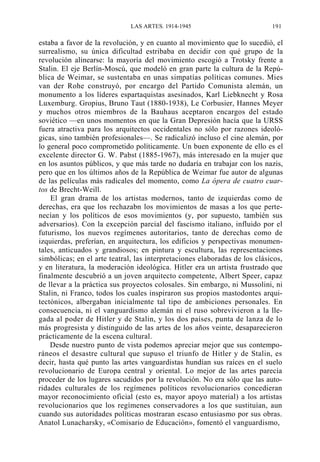 LAS ARTES. 1914-1945

191

estaba a favor de la revolución, y en cuanto al movimiento que lo sucedió, el
surrealismo, su única dificultad estribaba en decidir con qué grupo de la
revolución alinearse: la mayoría del movimiento escogió a Trotsky frente a
Stalin. El eje Berlín-Moscú, que modeló en gran parte la cultura de la República de Weimar, se sustentaba en unas simpatías políticas comunes. Mies
van der Rohe construyó, por encargo del Partido Comunista alemán, un
monumento a los líderes espartaquistas asesinados, Karl Liebknecht y Rosa
Luxemburg. Gropius, Bruno Taut (1880-1938), Le Corbusier, Hannes Meyer
y muchos otros miembros de la Bauhaus aceptaron encargos del estado
soviético —en unos momentos en que la Gran Depresión hacía que la URSS
fuera atractiva para los arquitectos occidentales no sólo por razones ideológicas, sino también profesionales—. Se radicalizó incluso el cine alemán, por
lo general poco comprometido políticamente. Un buen exponente de ello es el
excelente director G. W. Pabst (1885-1967), más interesado en la mujer que
en los asuntos públicos, y que más tarde no dudaría en trabajar con los nazis,
pero que en los últimos años de la República de Weimar fue autor de algunas
de las películas más radicales del momento, como La ópera de cuatro cuartos de Brecht-Weill.
El gran drama de los artistas modernos, tanto de izquierdas como de
derechas, era que los rechazabn los movimientos de masas a los que pertenecían y los políticos de esos movimientos (y, por supuesto, también sus
adversarios). Con la excepción parcial del fascismo italiano, influido por el
futurismo, los nuevos regímenes autoritarios, tanto de derechas como de
izquierdas, preferían, en arquitectura, los edificios y perspectivas monumentales, anticuados y grandiosos; en pintura y escultura, las representaciones
simbólicas; en el arte teatral, las interpretaciones elaboradas de los clásicos,
y en literatura, la moderación ideológica. Hitler era un artista frustrado que
finalmente descubrió a un joven arquitecto competente, Albert Speer, capaz
de llevar a la práctica sus proyectos colosales. Sin embargo, ni Mussolini, ni
Stalin, ni Franco, todos los cuales inspiraron sus propios mastodontes arquitectónicos, albergaban inicialmente tal tipo de ambiciones personales. En
consecuencia, ni el vanguardismo alemán ni el ruso sobrevivieron a la llegada al poder de Hitler y de Stalin, y los dos países, punta de lanza de lo
más progresista y distinguido de las artes de los años veinte, desaparecieron
prácticamente de la escena cultural.
Desde nuestro punto de vista podemos apreciar mejor que sus contemporáneos el desastre cultural que supuso el triunfo de Hitler y de Stalin, es
decir, hasta qué punto las artes vanguardistas hundían sus raíces en el suelo
revolucionario de Europa central y oriental. Lo mejor de las artes parecía
proceder de los lugares sacudidos por la revolución. No era sólo que las autoridades culturales de los regímenes políticos revolucionarios concedieran
mayor reconocimiento oficial (esto es, mayor apoyo material) a los artistas
revolucionarios que los regímenes conservadores a los que sustituían, aun
cuando sus autoridades políticas mostraran escaso entusiasmo por sus obras.
Anatol Lunacharsky, «Comisario de Educación», fomentó el vanguardismo,

 