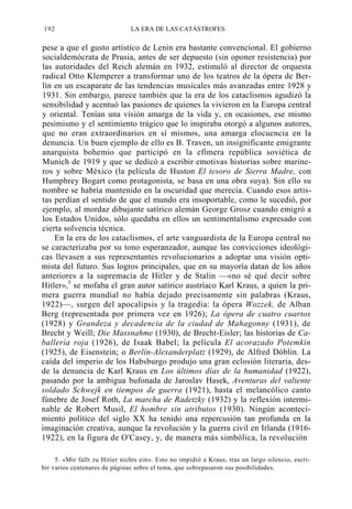 192

LA ERA DE LAS CATÁSTROFES

pese a que el gusto artístico de Lenin era bastante convencional. El gobierno
socialdemócrata de Prusia, antes de ser depuesto (sin oponer resistencia) por
las autoridades del Reich alemán en 1932, estimuló al director de orquesta
radical Otto Klemperer a transformar uno de los teatros de la ópera de Berlín en un escaparate de las tendencias musicales más avanzadas entre 1928 y
1931. Sin embargo, parece también que la era de los cataclismos agudizó la
sensibilidad y acentuó las pasiones de quienes la vivieron en la Europa central
y oriental. Tenían una visión amarga de la vida y, en ocasiones, ese mismo
pesimismo y el sentimiento trágico que lo inspiraba otorgó a algunos autores,
que no eran extraordinarios en sí mismos, una amarga elocuencia en la
denuncia. Un buen ejemplo de ello es B. Traven, un insignificante emigrante
anarquista bohemio que participó en la efímera república soviética de
Munich de 1919 y que se dedicó a escribir emotivas historias sobre marineros y sobre México (la película de Huston El tesoro de Sierra Madre, con
Humphrey Bogart como protagonista, se basa en una obra suya). Sin ello su
nombre se habría mantenido en la oscuridad que merecía. Cuando esos artistas perdían el sentido de que el mundo era insoportable, como le sucedió, por
ejemplo, al mordaz dibujante satírico alemán George Grosz cuando emigró a
los Estados Unidos, sólo quedaba en ellos un sentimentalismo expresado con
cierta solvencia técnica.
En la era de los cataclismos, el arte vanguardista de la Europa central no
se caracterizaba por su tono esperanzador, aunque las convicciones ideológicas llevasen a sus representantes revolucionarios a adoptar una visión optimista del futuro. Sus logros principales, que en su mayoría datan de los años
anteriores a la supremacía de Hitler y de Stalin —«no sé qué decir sobre
Hitler»,5 se mofaba el gran autor satírico austríaco Karl Kraus, a quien la primera guerra mundial no había dejado precisamente sin palabras (Kraus,
1922)—, surgen del apocalipsis y la tragedia: la ópera Wozzek, de Alban
Berg (representada por primera vez en 1926); La ópera de cuatro cuartos
(1928) y Grandeza y decadencia de la ciudad de Mahagonny (1931), de
Brecht y Weill; Die Massnahme (1930), de Brecht-Eisler; las historias de Caballería roja (1926), de Isaak Babel; la película El acorazado Potemkin
(1925), de Eisenstein; o Berlín-Alexanderplatz (1929), de Alfred Dóblin. La
caída del imperio de los Habsburgo produjo una gran eclosión literaria, desde la denuncia de Karl Kraus en Los últimos días de la humanidad (1922),
pasando por la ambigua bufonada de Jaroslav Hasek, Aventuras del valiente
soldado Schwejk en tiempos de guerra (1921), hasta el melancólico canto
fúnebre de Josef Roth, La marcha de Radetzky (1932) y la reflexión interminable de Robert Musil, El hombre sin atributos (1930). Ningún acontecimiento político del siglo XX ha tenido una repercusión tan profunda en la
imaginación creativa, aunque la revolución y la guerra civil en Irlanda (19161922), en la figura de O'Casey, y, de manera más simbólica, la revolución
5. «Mir fallt zu Hitíer nichts ein». Esto no impidió a Kraus, tras un largo silencio, escribir varios centenares de páginas sobre el tema, que sobrepasaron sus posibilidades.

 