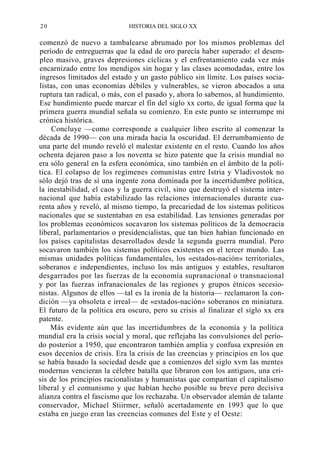 20

HISTORIA DEL SIGLO XX

comenzó de nuevo a tambalearse abrumado por los mismos problemas del
período de entreguerras que la edad de oro parecía haber superado: el desempleo masivo, graves depresiones cíclicas y el enfrentamiento cada vez más
encarnizado entre los mendigos sin hogar y las clases acomodadas, entre los
ingresos limitados del estado y un gasto público sin límite. Los países socialistas, con unas economías débiles y vulnerables, se vieron abocados a una
ruptura tan radical, o más, con el pasado y, ahora lo sabemos, al hundimiento.
Ese hundimiento puede marcar el fin del siglo xx corto, de igual forma que la
primera guerra mundial señala su comienzo. En este punto se interrumpe mi
crónica histórica.
Concluye —como corresponde a cualquier libro escrito al comenzar la
década de 1990— con una mirada hacia la oscuridad. El derrumbamiento de
una parte del mundo reveló el malestar existente en el resto. Cuando los años
ochenta dejaron paso a los noventa se hizo patente que la crisis mundial no
era sólo general en la esfera económica, sino también en el ámbito de la política. El colapso de los regímenes comunistas entre Istria y Vladivostok no
sólo dejó tras de sí una ingente zona dominada por la incertidumbre política,
la inestabilidad, el caos y la guerra civil, sino que destruyó el sistema internacional que había estabilizado las relaciones internacionales durante cuarenta años y reveló, al mismo tiempo, la precariedad de los sistemas políticos
nacionales que se sustentaban en esa estabilidad. Las tensiones generadas por
los problemas económicos socavaron los sistemas políticos de la democracia
liberal, parlamentarios o presidencialistas, que tan bien habían funcionado en
los países capitalistas desarrollados desde la segunda guerra mundial. Pero
socavaron también los sistemas políticos existentes en el tercer mundo. Las
mismas unidades políticas fundamentales, los «estados-nación» territoriales,
soberanos e independientes, incluso los más antiguos y estables, resultaron
desgarrados por las fuerzas de la economía supranacional o transnacional
y por las fuerzas infranacionales de las regiones y grupos étnicos secesionistas. Algunos de ellos —tal es la ironía de la historia— reclamaron la condición —ya obsoleta e irreal— de «estados-nación» soberanos en miniatura.
El futuro de la política era oscuro, pero su crisis al finalizar el siglo xx era
patente.
Más evidente aún que las incertidumbres de la economía y la política
mundial era la crisis social y moral, que reflejaba las convulsiones del período posterior a 1950, que encontraron también amplia y confusa expresión en
esos decenios de crisis. Era la crisis de las creencias y principios en los que
se había basado la sociedad desde que a comienzos del siglo xvm las mentes
modernas vencieran la célebre batalla que libraron con los antiguos, una crisis de los principios racionalistas y humanistas que compartían el capitalismo
liberal y el comunismo y que habían hecho posible su breve pero decisiva
alianza contra el fascismo que los rechazaba. Un observador alemán de talante
conservador, Michael Stiirmer, señaló acertadamente en 1993 que lo que
estaba en juego eran las creencias comunes del Este y el Oeste:

 