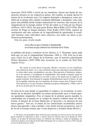 LAS ARTES, 1914-1945

193

mexicana (1910-1920), a través de sus muralistas, fueron una fuente de inspiración artística en sus respectivos países. (En cambio, no puede decirse lo
mismo de la revolución rusa.) Un imperio destinado a desaparecer como metáfora de la propia elite cultural occidental debilitada y decadente: estas imágenes han poblado desde tiempo inmemorial los rincones más oscuros de la
imaginación de la Europa central. El fin del orden es el tema de las Elegías
delDuino (1913-1923), del gran poeta Rainer Maria Rilke (1875-1926). Otro
escritor de Praga en lengua alemana, Franz Kafka (1883-1924), expresó un
sentimiento aún más extremo de la imposibilidad de aprehender la condición humana, tanto individual como colectiva; casi todas sus obras se publicaron postumamente.
Este era, pues, el arte creado
en los días en que el mundo se desplomaba
en la hora en que cedieron los cimientos de la Tierra
en palabras del poeta y estudioso de los clásicos A. E. Housman, quien nada
tenía que ver con el vanguardismo (Housman, 1988, p. 138). Este era el arte
cuya visión era la del «ángel de la historia», que el marxista judeoalemán
Walter Benjamin (1892-1940) dijo reconocer en el cuadro de Paul Klee
Ángelus Novus:
Ha vuelto el rostro hacia el pasado. Donde a nosotros se nos manifiesta
una cadena de datos, él ve una catástrofe única que amontona incansablemente ruina sobre ruina, arrojándolas a sus pies. Bien quisiera él detenerse, despertar a los muertos y recomponer lo despedazado. Pero desde el paraíso sopla un
huracán que se ha enredado en sus alas y que es tan fuerte que el ángel ya no
puede cerrarlas. Este huracán le empuja irreteniblemente hacia el futuro, al cual
da la espalda, mientras que los montones de ruinas crecen ante él hasta el cielo.
Este huracán es lo que nosotros llamamos progreso (Benjamin, 1990a, tesis 9
de Tesis de filosofía de la historia).

Al oeste de la zona donde se registraban el colapso y la revolución, el sentimiento de un desastre ineludible era menos pronunciado, pero el futuro parecía igualmente enigmático. Pese al trauma de la primera guerra mundial, la
continuidad con el pasado no se rompió de manera evidente hasta los años
treinta, el decenio de la Gran Depresión, el fascismo y la amenaza de una
nueva guerra.6 Aun así, el ánimo de los intelectuales occidentales parece
menos desesperado y más confiado, visto desde nuestra perspectiva, que el
de los de la Europa central, que vivían dispersos y aislados desde Moscú a
6. De hecho, las principales obras literarias que se hacían eco de los sucesos de la primera
guerra mundial no empezaron a darse a conocer hasta los últimos años de la década de 1920,
cuando, en un plazo de dieciocho meses, se vendieron dos millones y medio de ejemplares, en
veinticinco idiomas, de la obra de Erich Maria Remarque Sin novedad en el frente (1929, llevada
al cine en Hollywood en 1930).

 