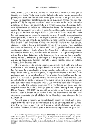194

LA ERA DE LAS CATÁSTROFES

Hollywood, o que el de los cautivos de la Europa oriental, acallados por el
fracaso y el terror. Todavía se sentían defendiendo unos valores amenazados
pero que aún no habían sido destruidos, para revitalizar lo que aún estaba
vivo en su sociedad, transformándola si era necesario. Como veremos (capítulo XVIII), la ceguera occidental ante los errores de la Unión Soviética
estalinista se debía, en gran medida, a la convicción de que, después de todo,
ésta representaba los valores de la Ilustración frente a la desintegración de la
razón; del «progreso» en el viejo y sencillo sentido, mucho menos problemático que «el huracán que sopla desde el paraíso» de Walter Benjamin. Sólo
los más reaccionarios tenían la sensación de que el mundo era una tragedia
incomprensible, o, como diría el mejor novelista británico de este período,
Evelyn Waugh, una comedia de humor negro para estoicos; o, según el novelista francés Louis Ferdinand Céline, una pesadilla incluso para los cínicos.
Aunque el más brillante e inteligente de los jóvenes poetas vanguardistas
británicos del momento, W. H. Auden (1907-1973), percibía la historia con un
sentimiento trágico —Spain, Palais des Beaux Arts—, el grupo que él encabezaba consideraba aceptable la condición humana. La impresión que transmitían los artistas británicos más destacados de la vanguardia, el escultor
Henry Moore (1898-1986) y el compositor Benjamin Britten (1913-1976),
era que de buena gana habrían ignorado la crisis mundial si no les hubiera
afectado. Pero les afectaba.
El arte vanguardista seguía siendo un concepto confinado a la cultura
de Europa y a sus anexos y dependencias, e incluso allí, los avanzados en
las fronteras de la revolución artística seguían volviendo la vista con nostalgia hacia París y, en menor grado, y sorprendentemente, a Londres.7 Sin
embargo, todavía no miraban hacia Nueva York. Esto significa que la vanguardia no europea era prácticamente inexistente fuera del hemisferio occidental, donde se había afianzado firmemente tanto en la experimentación
artística como en la revolución social. Los representantes más destacados
de ese período, los pintores muralistas de la revolución mexicana, sólo discrepaban acerca de Stalin y Trotsky, pero no sobre Zapata y Lenin, a quien
Diego Rivera (1886-1957) se empeñó en incluir en un fresco destinado al
nuevo Centro Rockefeller de Nueva York (un monumento del Art Déco
superado solamente por el edificio de la Chrysler), para disgusto de los
Rockefeller.
Aun así, para la mayoría de los artistas del mundo no occidental el principal problema residía en la modernidad y no en el vanguardismo. ¿Cómo
iban los escritores a convertir las lenguas vernáculas habladas en idiomas
literarios flexibles y válidos para el mundo contemporáneo, al igual que
7. El escritor argentino Jorge Luis Borges (1899-1986) era un ferviente anglofilo y conocedor de lo inglés; el extraordinario poeta griego de Alejandría C. P. Cavafis (I863-I933) había
adoptado el inglés como lengua principal, al igual que Fernando Pessoa (1888-1935), el poeta
portugués más importante del siglo. Es conocida, también, la influencia de Kipling sobre Bertolt
Brecht.

 