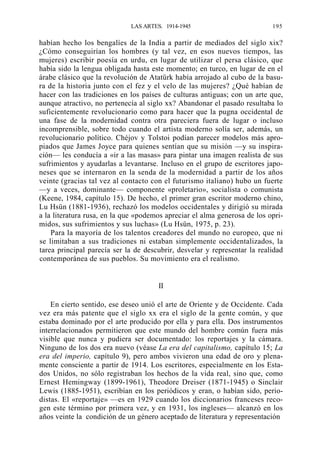 LAS ARTES. 1914-1945

195

habían hecho los bengalíes de la India a partir de mediados del siglo xix?
¿Cómo conseguirían los hombres (y tal vez, en esos nuevos tiempos, las
mujeres) escribir poesía en urdu, en lugar de utilizar el persa clásico, que
había sido la lengua obligada hasta este momento; en turco, en lugar de en el
árabe clásico que la revolución de Atatürk había arrojado al cubo de la basura de la historia junto con el fez y el velo de las mujeres? ¿Qué habían de
hacer con las tradiciones en los países de culturas antiguas; con un arte que,
aunque atractivo, no pertenecía al siglo xx? Abandonar el pasado resultaba lo
suficientemente revolucionario como para hacer que la pugna occidental de
una fase de la modernidad contra otra pareciera fuera de lugar o incluso
incomprensible, sobre todo cuando el artista moderno solía ser, además, un
revolucionario político. Chéjov y Tolstoi podían parecer modelos más apropiados que James Joyce para quienes sentían que su misión —y su inspiración— les conducía a «ir a las masas» para pintar una imagen realista de sus
sufrimientos y ayudarlas a levantarse. Incluso en el grupo de escritores japoneses que se internaron en la senda de la modernidad a partir de los años
veinte (gracias tal vez al contacto con el futurismo italiano) hubo un fuerte
—y a veces, dominante— componente «proletario», socialista o comunista
(Keene, 1984, capítulo 15). De hecho, el primer gran escritor moderno chino,
Lu Hsün (1881-1936), rechazó los modelos occidentales y dirigió su mirada
a la literatura rusa, en la que «podemos apreciar el alma generosa de los oprimidos, sus sufrimientos y sus luchas» (Lu Hsün, 1975, p. 23).
Para la mayoría de los talentos creadores del mundo no europeo, que ni
se limitaban a sus tradiciones ni estaban simplemente occidentalizados, la
tarea principal parecía ser la de descubrir, desvelar y representar la realidad
contemporánea de sus pueblos. Su movimiento era el realismo.

II
En cierto sentido, ese deseo unió el arte de Oriente y de Occidente. Cada
vez era más patente que el siglo xx era el siglo de la gente común, y que
estaba dominado por el arte producido por ella y para ella. Dos instrumentos
interrelacionados permitieron que este mundo del hombre común fuera más
visible que nunca y pudiera ser documentado: los reportajes y la cámara.
Ninguno de los dos era nuevo (véase La era del capitalismo, capítulo 15; La
era del imperio, capítulo 9), pero ambos vivieron una edad de oro y plenamente consciente a partir de 1914. Los escritores, especialmente en los Estados Unidos, no sólo registraban los hechos de la vida real, sino que, como
Ernest Hemingway (1899-1961), Theodore Dreiser (1871-1945) o Sinclair
Lewis (1885-1951), escribían en los periódicos y eran, o habían sido, periodistas. El «reportaje» —es en 1929 cuando los diccionarios franceses recogen este término por primera vez, y en 1931, los ingleses— alcanzó en los
años veinte la condición de un género aceptado de literatura y representación

 