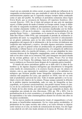 196

LA ERA DE LAS CATÁSTROFES

visual con un contenido de crítica social, en gran medida por influencia de la
vanguardia revolucionaria rusa, que ensalzaba el valor de los hechos frente al
entretenimiento popular que la izquierda europea siempre había condenado
como el opio del pueblo. Se atribuye al periodista comunista checo Egon
Erwin Kisch, que se envanecía de llamarse «El reportero frenético» (Der
rasende Reporter, 1925, fue el título del primero de una serie de reportajes
suyos), el haber puesto de moda el término en Europa central. Luego se difundió entre la vanguardia occidental, principalmente gracias al cine. Sus orígenes resultan claramente visibles en las secciones encabezadas con los títulos
«Noticiario» y «El ojo en la cámara» —una alusión al documentalista de vanguardia Dziga Vertov—, intercaladas en la narración en la trilogía USA de
John Dos Passos (1896-1970), que corresponde al período de orientación izquierdista del autor. La vanguardia de izquierdas convirtió el «documental»
en un género autónomo, pero en los años treinta incluso los profesionales
pragmáticos del negocio de la información y de las revistas reivindicaron una
condición más intelectual y creativa, elevando algunos noticiarios cinematográficos, que por lo general solían ser producciones sin grandes pretensiones
destinadas a rellenar huecos en la programación, a la categoría de ambiciosos
documentales sobre «La marcha del tiempo», a la vez que adoptaban las innovaciones técnicas de los fotógrafos vanguardistas, como se habían experimentado en los años veinte en la comunista AIZ, para inaugurar una época dorada
de las revistas gráficas: Life en los Estados Unidos, Picture Post en Gran
Bretaña y Vu en Francia. Sin embargo, fuera de los países anglosajones, esta
nueva tendencia no florecería hasta después de la segunda guerra mundial.
El triunfo del nuevo periodismo gráfico no se debe sólo a la labor de los
hombres (y de algunas mujeres) inteligentes que descubrieron la fotografía
como medio de comunicación; a la creencia ilusoria de que «la cámara no
miente», esto es, que representa la «auténtica» verdad; y a los adelantos tecnológicos que hicieron posible tomar fotografías instantáneas con nuevas
cámaras más pequeñas (la Leica, que apareció en 1924), sino tal vez ante
todo al predominio universal del cine. Todo el mundo aprendió a ver la realidad a través del objetivo de la cámara. Porque aunque aumentó la difusión
de la palabra impresa (acompañada, cada vez más, de fotografías en huecograbado, en la prensa sensacionalista), ésta perdió terreno frente al cine.
La era de las catástrofes fue el período de la gran pantalla cinematográfica.
A finales de los años treinta, por cada británico que compraba un diario, dos
compraban una entrada de cine (Stevenson, 1984, pp. 396 y 403). Con la
profundización de la crisis económica y el estallido de la guerra, la afluencia
de espectadores a las salas cinematográficas alcanzó los niveles más altos en
los países occidentales.
En los nuevos medios de comunicación visual, el vanguardismo y el arte
de masas se beneficiaban mutuamente. En los viejos países occidentales, el
predominio de las capas sociales más cultas y un cierto elitismo se dejaron
sentir incluso en el cine, un medio de comunicación de masas. Eso dio lugar
a una edad de oro del cine mudo alemán en la época de Weimar, del cine

 