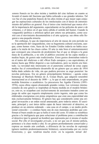 LAS ARTES, 1914-1945

197

sonoro francés en los años treinta y también del cine italiano en cuanto se
levantó el manto del fascismo que había sofocado a sus grandes talentos. Tal
vez fue el cine populista francés de los años treinta el que mejor supo conjugar las aspiraciones culturales de los intelectuales con el deseo de entretenimiento del público en general. Fue el único cine intelectual que nunca olvidó la importancia del argumento, especialmente en las películas de amor o de
crímenes, y el único en el que tenía cabida el sentido del humor. Cuando la
vanguardia (política o artística) aplicó por entero sus principios, como ocurrió con el movimiento documentalista o el arte agitprop, sus obras sólo llegaron a una pequeña minoría.
Sin embargo, lo que da importancia al arte de masas de este período no
es la aportación del vanguardismo, sino su hegemonía cultural creciente, aunque, como hemos visto, fuera de los Estados Unidos todavía no había escapado a la tutela de las clases cultas. El arte (o más bien el entretenimiento)
que consiguió una situación de predominio fue el que se dirigía a la gran
masa de la población, y no sólo al público creciente de las capas medias y
medias bajas, de gustos más tradicionales. Estos gustos dominaban todavía
en el teatro del «bulevar» o del «West End» europeos y sus equivalentes, al
menos hasta que Hitler dispersó a sus realizadores, pero su interés era limitado. La novedad más interesante en el panorama cultural de estas capas
medias fue el extraordinario desarrollo de un género que ya antes de 1914
había dado señales de vida, sin que pudiera preverse su auge posterior: las
novelas policiacas. Era un género principalmente británico —quizás como
homenaje al Sherlock Holmes de A. Conan Doyle, que adquirió renombré
internacional en el decenio de 1890— y, lo que es más sorprendente, en gran
medida femenino o académico. La precursora fue Agatha Christie (18911976), cuyas obras siguen alcanzando grandes ventas. Las versiones internacionales de este género se inspiraban en buena medida en el modelo británico, esto es, se ocupaban casi exclusivamente de asesinatos tratados como un
juego de salón que requería simplemente cierto ingenio, más que como los
elaborados crucigramas con pistas enigmáticas que eran una especialidad aún
más exclusivamente británica. El género hay que considerarlo como una original invocación a un orden social amenazado, pero todavía entero. El asesinato, principal y casi único delito capaz de hacer intervenir al detective, se
produce en un entorno ordenado —una casa en el campo, o un medio profesional conocido— y conduce hasta una de esas manzanas podridas que confirman el buen estado en que se halla el resto del cesto. El orden se restablece
gracias a la inteligencia que para solucionar el problema pone a contribución
el detective (por lo general un hombre) que representa por sí mismo el medio
social. Por ello el investigador privado, a no ser que sea él mismo policía,
pertenece a la clase media o alta. Es un género profundamente conservador y
expresa un mundo aún confiado, a diferencia de las novelas de espionaje
(género también predominantemente británico), caracterizadas por un cierto
histerismo, y que tendrían mucho éxito en la segunda mitad del

 