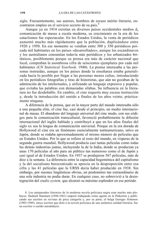 198

LA ERA DE LAS CATÁSTROFES

siglo. Frecuentemente, sus autores, hombres de escaso mérito literario, encontraron empleo en el servicio secreto de su país.8
Aunque ya en 1914 existían en diversos países occidentales medios de
comunicación de masas a escala moderna, su crecimiento en la era de los
cataclismos fue espectacular. En los Estados Unidos, la venta de periódicos
aumentó mucho más rápidamente que la población, duplicándose entre
1920 y 1950. En ese momento se vendían entre 300 y 350 periódicos poicada mil habitantes en los países «desarrollados», aunque los escandinavos
y los australianos consumían todavía más periódicos y los urbanizados británicos, posiblemente porque su prensa era más de carácter nacional que
local, compraban la asombrosa cifra de seiscientos ejemplares por cada mil
habitantes (UN Statistical Yearbook, 1948). La prensa interesaba a las personas instruidas, aunque en los países donde la enseñanza estaba generalizada hacía lo posible por llegar a las personas menos cultas, introduciendo
en los periódicos fotografías y tiras de historietas, que aún no gozaban de la
admiración de los intelectuales, y utilizando un lenguaje expresivo y popular,
que evitaba las palabras con demasiadas sílabas. Su influencia en la literatura no fue desdeñable. En cambio, el cine requería muy escasa instrucción
y, desde la introducción del sonido a finales de los años veinte, prácticamente ninguna.
A diferencia de la prensa, que en la mayor parte del mundo interesaba sólo
a una pequeña elite, el cine fue, casi desde el principio, un medio internacional de masas. El abandono del lenguaje universal del cine mudo, con sus códigos para la comunicación transcultural, favoreció probablemente la difusión
internacional del inglés hablado y contribuyó a que en los años finales del
siglo xx sea la lengua de comunicación universal. Porque en la era dorada de
Hollywood el cine era un fenómeno esencialmente norteamericano, salvo en
Japón, donde se rodaba aproximadamente el mismo número de películas que
en Estados Unidos. Por lo que se refiere al resto del mundo, en vísperas de la
segunda guerra mundial, Hollywood producía casi tantas películas como todas
las demás industrias juntas, incluyendo la de la India, donde se producían ya
unas 170 películas al año para un público tan numeroso como el de Japón y
casi igual al de Estados Unidos. En 1937 se produjeron 567 películas, más de
diez a la semana. La diferencia entre la capacidad hegemónica del capitalismo
y la del socialismo burocratizado se aprecia en la desproporción entre esa
cifra y las 41 películas que la URSS decía haber producido en 1938. Sin
embargo, por razones lingüísticas obvias, un predominio tan extraordinario de
una sola industria no podía durar. En cualquier caso, no sobrevivió a la desintegración del studio system, que alcanzó su máximo esplendor en ese período
8. Los antepasados literarios de la moderna novela policiaca negra eran mucho más plebeyos. Dashiell Hammett (1894-1961) empezó trabajando como agente en la Pinkerton y publicando sus escritos en revistas de poca categoría y, por su parte, el belga Georges Simenon
(1903-1989). único escritor que dotó a la novela policiaca de una auténtica calidad literaria, fue
un escritor a sueldo autodidacto.

 