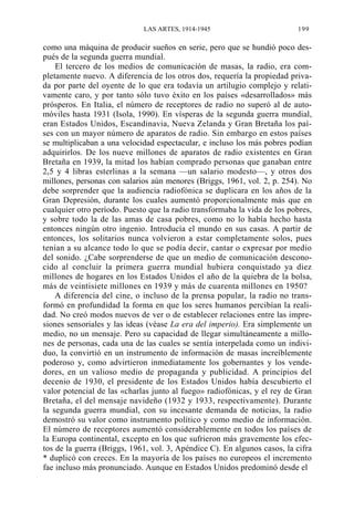 LAS ARTES, 1914-1945

199

como una máquina de producir sueños en serie, pero que se hundió poco después de la segunda guerra mundial.
El tercero de los medios de comunicación de masas, la radio, era completamente nuevo. A diferencia de los otros dos, requería la propiedad privada por parte del oyente de lo que era todavía un artilugio complejo y relativamente caro, y por tanto sólo tuvo éxito en los países «desarrollados» más
prósperos. En Italia, el número de receptores de radio no superó al de automóviles hasta 1931 (Isola, 1990). En vísperas de la segunda guerra mundial,
eran Estados Unidos, Escandinavia, Nueva Zelanda y Gran Bretaña los países con un mayor número de aparatos de radio. Sin embargo en estos países
se multiplicaban a una velocidad espectacular, e incluso los más pobres podían
adquirirlos. De los nueve millones de aparatos de radio existentes en Gran
Bretaña en 1939, la mitad los habían comprado personas que ganaban entre
2,5 y 4 libras esterlinas a la semana —un salario modesto—, y otros dos
millones, personas con salarios aún menores (Briggs, 1961, vol. 2, p. 254). No
debe sorprender que la audiencia radiofónica se duplicara en los años de la
Gran Depresión, durante los cuales aumentó proporcionalmente más que en
cualquier otro período. Puesto que la radio transformaba la vida de los pobres,
y sobre todo la de las amas de casa pobres, como no lo había hecho hasta
entonces ningún otro ingenio. Introducía el mundo en sus casas. A partir de
entonces, los solitarios nunca volvieron a estar completamente solos, pues
tenían a su alcance todo lo que se podía decir, cantar o expresar por medio
del sonido. ¿Cabe sorprenderse de que un medio de comunicación desconocido al concluir la primera guerra mundial hubiera conquistado ya diez
millones de hogares en los Estados Unidos el año de la quiebra de la bolsa,
más de veintisiete millones en 1939 y más de cuarenta millones en 1950?
A diferencia del cine, o incluso de la prensa popular, la radio no transformó en profundidad la forma en que los seres humanos percibían la realidad. No creó modos nuevos de ver o de establecer relaciones entre las impresiones sensoriales y las ideas (véase La era del imperio). Era simplemente un
medio, no un mensaje. Pero su capacidad de llegar simultáneamente a millones de personas, cada una de las cuales se sentía interpelada como un individuo, la convirtió en un instrumento de información de masas increíblemente
poderoso y, como advirtieron inmediatamente los gobernantes y los vendedores, en un valioso medio de propaganda y publicidad. A principios del
decenio de 1930, el presidente de los Estados Unidos había descubierto el
valor potencial de las «charlas junto al fuego» radiofónicas, y el rey de Gran
Bretaña, el del mensaje navideño (1932 y 1933, respectivamente). Durante
la segunda guerra mundial, con su incesante demanda de noticias, la radio
demostró su valor como instrumento político y como medio de información.
El número de receptores aumentó considerablemente en todos los países de
la Europa continental, excepto en los que sufrieron más gravemente los efectos de la guerra (Briggs, 1961, vol. 3, Apéndice C). En algunos casos, la cifra
* duplicó con creces. En la mayoría de los países no europeos el incremento
fae incluso más pronunciado. Aunque en Estados Unidos predominó desde el

 