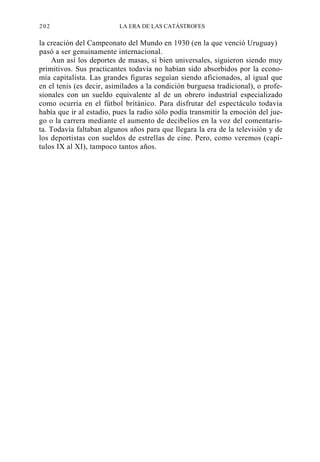 202

LA ERA DE LAS CATÁSTROFES

la creación del Campeonato del Mundo en 1930 (en la que venció Uruguay)
pasó a ser genuinamente internacional.
Aun así los deportes de masas, si bien universales, siguieron siendo muy
primitivos. Sus practicantes todavía no habían sido absorbidos por la economía capitalista. Las grandes figuras seguían siendo aficionados, al igual que
en el tenis (es decir, asimilados a la condición burguesa tradicional), o profesionales con un sueldo equivalente al de un obrero industrial especializado
como ocurría en el fútbol británico. Para disfrutar del espectáculo todavía
había que ir al estadio, pues la radio sólo podía transmitir la emoción del juego o la carrera mediante el aumento de decibelios en la voz del comentarista. Todavía faltaban algunos años para que llegara la era de la televisión y de
los deportistas con sueldos de estrellas de cine. Pero, como veremos (capítulos IX al XI), tampoco tantos años.

 