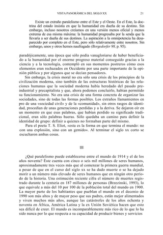 VISTA PANORÁMICA DEL SIGLO XX

21

Existe un extraño paralelismo entre el Este y el Oeste. En el Este, la doctrina del estado insistía en que la humanidad era dueña de su destino. Sin
embargo, incluso nosotros creíamos en una versión menos oficial y menos
extrema de esa misma máxima: la humanidad progresaba por la senda que la
llevaría a ser dueña de sus destinos. La aspiración a la omnipotencia ha desaparecido por completo en el Este, pero sólo relativamente entre nosotros. Sin
embargo, unos y otros hemos naufragado (Bergedorfer 98, p. 95).
paradójicamente, una época que sólo podía vanagloriarse de haber beneficiado a la humanidad por el enorme progreso material conseguido gracias a la
ciencia y a la tecnología, contempló en sus momentos postreros cómo esos
elementos eran rechazados en Occidente por una parte importante de la opinión pública y por algunos que se decían pensadores.
Sin embargo, la crisis moral no era sólo una crisis de los principios de la
civilización moderna, sino también de las estructuras históricas de las relaciones humanas que la sociedad moderna había heredado del pasado preindustrial y precapitalista y que, ahora podemos concluirlo, habían permitido
su funcionamiento. No era una crisis de una forma concreta de organizar las
sociedades, sino de todas las formas posibles. Los extraños llamamientos en
pro de una «sociedad civil» y de la «comunidad», sin otros rasgos de identidad, procedían de unas generaciones perdidas y a la deriva. Se dejaron oír en
un momento en que esas palabras, que habían perdido su significado tradicional, eran sólo palabras hueras. Sólo quedaba un camino para definir la
identidad de grupo: definir a quienes no formaban parte del mismo.
Para el poeta T. S. Eliot, «esta es la forma en que termina el mundo: no
con una explosión, sino con un gemido». Al terminar el siglo xx corto se
escucharon ambas cosas.

III
¿Qué paralelismo puede establecerse entre el mundo de 1914 y el de los
años noventa? Éste cuenta con cinco o seis mil millones de seres humanos,
aproximadamente tres veces más que al comenzar la primera guerra mundial,
a pesar de que en el curso del siglo xx se ha dado muerte o se ha dejado
morir a un número más elevado de seres humanos que en ningún otro período de la historia. Una estimación reciente cifra el número de muertes registrado durante la centuria en 187 millones de personas (Brzezinski, 1993), lo
que equivale a más del 10 por 100 de la población total del mundo en 1900.
La mayor parte de los habitantes que pueblan el mundo en el decenio de
1990 son más altos y de mayor peso que sus padres, están mejor alimentados
y viven muchos más años, aunque las catástrofes de los años ochenta y
noventa en África, América Latina y la ex Unión Soviética hacen que esto
sea difícil de creer. El mundo es incomparablemente más rico de lo que lo ha
sido nunca por lo que respecta a su capacidad de producir bienes y servicios

 