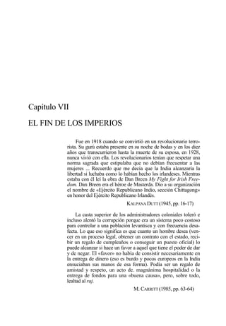 Capítulo VII
EL FIN DE LOS IMPERIOS
Fue en 1918 cuando se convirtió en un revolucionario terrorista. Su gurú estaba presente en su noche de bodas y en los diez
años que transcurrieron hasta la muerte de su esposa, en 1928,
nunca vivió con ella. Los revolucionarios tenían que respetar una
norma sagrada que estipulaba que no debían frecuentar a las
mujeres ... Recuerdo que me decía que la India alcanzaría la
libertad si luchaba como lo habían hecho los irlandeses. Mientras
estaba con él leí la obra de Dan Breen My Fight for Irish Freedom. Dan Breen era el héroe de Masterda. Dio a su organización
el nombre de «Ejército Republicano Indio, sección Chittagong»
en honor del Ejército Republicano Irlandés.
KALPANA DUTT (1945, pp. 16-17)
La casta superior de los administradores coloniales toleró e
incluso alentó la corrupción porque era un sistema poco costoso
para controlar a una población levantisca y con frecuencia desafecta. Lo que eso significa es que cuanto un hombre desea (vencer en un proceso legal, obtener un contrato con el estado, recibir un regalo de cumpleaños o conseguir un puesto oficial) lo
puede alcanzar si hace un favor a aquel que tiene el poder de dar
y de negar. El «favor» no había de consistir necesariamente en
la entrega de dinero (eso es burdo y pocos europeos en la India
ensuciaban sus manos de esa forma). Podía ser un regalo de
amistad y respeto, un acto de. magnánima hospitalidad o la
entrega de fondos para una «buena causa», pero, sobre todo,
lealtad al raj.
M. CARRITT (1985, pp. 63-64)

 