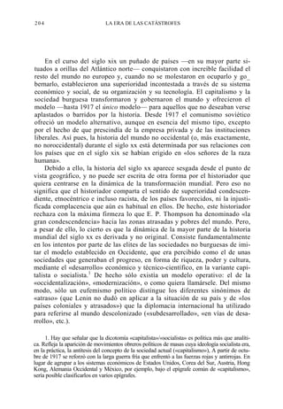 204

LA ERA DE LAS CATÁSTROFES

En el curso del siglo xix un puñado de países —en su mayor parte situados a orillas del Atlántico norte— conquistaron con increíble facilidad el
resto del mundo no europeo y, cuando no se molestaron en ocuparlo y go_
bernarlo, establecieron una superioridad incontestada a través de su sistema
económico y social, de su organización y su tecnología. El capitalismo y la
sociedad burguesa transformaron y gobernaron el mundo y ofrecieron el
modelo —hasta 1917 el único modelo— para aquellos que no deseaban verse
aplastados o barridos por la historia. Desde 1917 el comunismo soviético
ofreció un modelo alternativo, aunque en esencia del mismo tipo, excepto
por el hecho de que prescindía de la empresa privada y de las instituciones
liberales. Así pues, la historia del mundo no occidental (o, más exactamente,
no noroccidental) durante el siglo xx está determinada por sus relaciones con
los países que en el siglo xix se habían erigido en «los señores de la raza
humana».
Debido a ello, la historia del siglo xx aparece sesgada desde el punto de
vista geográfico, y no puede ser escrita de otra forma por el historiador que
quiera centrarse en la dinámica de la transformación mundial. Pero eso no
significa que el historiador comparta el sentido de superioridad condescendiente, etnocéntrico e incluso racista, de los países favorecidos, ni la injustificada complacencia que aún es habitual en ellos. De hecho, este historiador
rechaza con la máxima firmeza lo que E. P. Thompson ha denominado «la
gran condescendencia» hacia las zonas atrasadas y pobres del mundo. Pero,
a pesar de ello, lo cierto es que la dinámica de la mayor parte de la historia
mundial del siglo xx es derivada y no original. Consiste fundamentalmente
en los intentos por parte de las elites de las sociedades no burguesas de imitar el modelo establecido en Occidente, que era percibido como el de unas
sociedades que generaban el progreso, en forma de riqueza, poder y cultura,
mediante el «desarrollo» económico y técnico-científico, en la variante capitalista o socialista.1 De hecho sólo existía un modelo operativo: el de la
«occidentalización», «modernización», o como quiera llamársele. Del mismo
modo, sólo un eufemismo político distingue los diferentes sinónimos de
«atraso» (que Lenin no dudó en aplicar a la situación de su país y de «los
países coloniales y atrasados») que la diplomacia internacional ha utilizado
para referirse al mundo descolonizado («subdesarrollado», «en vías de desarrollo», etc.).
1. Hay que señalar que la dicotomía «capitalista»/«socialista» es política más que analítica. Refleja la aparición de movimientos obreros políticos de masas cuya ideología socialista era,
en la práctica, la antítesis del concepto de la sociedad actual («capitalismo»), A partir de octubre de 1917 se reforzó con la larga guerra fría que enfrentó a las fuerzas rojas y antirrojas. En
lugar de agrupar a los sistemas económicos de Estados Unidos, Corea del Sur, Austria, Hong
Kong, Alemania Occidental y México, por ejemplo, bajo el epígrafe común de «capitalismo»,
sería posible clasificarlos en varios epígrafes.

 