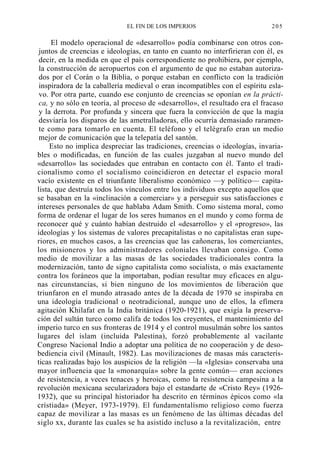 EL FIN DE LOS IMPERIOS

205

El modelo operacional de «desarrollo» podía combinarse con otros conjuntos de creencias e ideologías, en tanto en cuanto no interfirieran con él, es
decir, en la medida en que el país correspondiente no prohibiera, por ejemplo,
la construcción de aeropuertos con el argumento de que no estaban autorizados por el Corán o la Biblia, o porque estaban en conflicto con la tradición
inspiradora de la caballería medieval o eran incompatibles con el espíritu eslavo. Por otra parte, cuando ese conjunto de creencias se oponían en la práctica, y no sólo en teoría, al proceso de «desarrollo», el resultado era el fracaso
y la derrota. Por profunda y sincera que fuera la convicción de que la magia
desviaría los disparos de las ametralladoras, ello ocurría demasiado raramente como para tomarlo en cuenta. El teléfono y el telégrafo eran un medio
mejor de comunicación que la telepatía del santón.
Esto no implica despreciar las tradiciones, creencias o ideologías, invariables o modificadas, en función de las cuales juzgaban al nuevo mundo del
«desarrollo» las sociedades que entraban en contacto con él. Tanto el tradicionalismo como el socialismo coincidieron en detectar el espacio moral
vacío existente en el triunfante liberalismo económico —y político— capitalista, que destruía todos los vínculos entre los individuos excepto aquellos que
se basaban en la «inclinación a comerciar» y a perseguir sus satisfacciones e
intereses personales de que hablaba Adam Smith. Como sistema moral, como
forma de ordenar el lugar de los seres humanos en el mundo y como forma de
reconocer qué y cuánto habían destruido el «desarrollo» y el «progreso», las
ideologías y los sistemas de valores precapitalistas o no capitalistas eran superiores, en muchos casos, a las creencias que las cañoneras, los comerciantes,
los misioneros y los administradores coloniales llevaban consigo. Como
medio de movilizar a las masas de las sociedades tradicionales contra la
modernización, tanto de signo capitalista como socialista, o más exactamente
contra los foráneos que la importaban, podían resultar muy eficaces en algunas circunstancias, si bien ninguno de los movimientos de liberación que
triunfaron en el mundo atrasado antes de la década de 1970 se inspiraba en
una ideología tradicional o neotradicional, aunque uno de ellos, la efímera
agitación Khilafat en la India británica (1920-1921), que exigía la preservación del sultán turco como califa de todos los creyentes, el mantenimiento del
imperio turco en sus fronteras de 1914 y el control musulmán sobre los santos
lugares del islam (incluida Palestina), forzó probablemente al vacilante
Congreso Nacional Indio a adoptar una política de no cooperación y de desobediencia civil (Minault, 1982). Las movilizaciones de masas más características realizadas bajo los auspicios de la religión —la «Iglesia» conservaba una
mayor influencia que la «monarquía» sobre la gente común— eran acciones
de resistencia, a veces tenaces y heroicas, como la resistencia campesina a la
revolución mexicana secularizadora bajo el estandarte de «Cristo Rey» (19261932), que su principal historiador ha descrito en términos épicos como «la
crístiada» (Meyer, 1973-1979). El fundamentalísmo religioso como fuerza
capaz de movilizar a las masas es un fenómeno de las últimas décadas del
siglo xx, durante las cuales se ha asistido incluso a la revitalización, entre

 