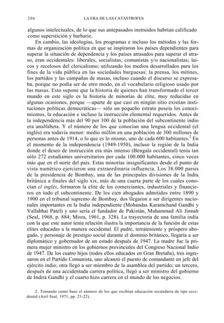 206

LA ERA DE LAS CATÁSTROFES

algunos intelectuales, de lo que sus antepasados instruidos habrían calificado
como superstición y barbarie.
En cambio, las ideologías, los programas e incluso los métodos y las formas de organización política en que se inspiraron los países dependientes para
superar la situación de dependencia y los países atrasados para superar el atraso, eran occidentales: liberales, socialistas, comunistas y/o nacionalistas; laicos y recelosos del clericalismo; utilizando los medios desarrollados para los
fines de la vida pública en las sociedades burguesas: la prensa, los mítines,
los partidos y las campañas de masas, incluso cuando el discurso se expresaba, porque no podía ser de otro modo, en el vocabulario religioso usado por
las masas. Esto supone que la historia de quienes han transformado el tercer
mundo en este siglo es la historia de minorías de elite, muy reducidas en
algunas ocasiones, porque —aparte de que casi en ningún sitio existían instituciones políticas democráticas— sólo un pequeño estrato poseía los conocimientos, la educación e incluso la instrucción elemental requeridos. Antes de
la independencia más del 90 por 100 de la población del subcontinente indio
era analfabeta. Y el número de los que conocían una lengua occidental (el
inglés) era todavía menor: medio millón en una población de 300 millones de
personas antes de 1914, o lo que es lo mismo, uno de cada 600 habitantes.2 En
el momento de la independencia (1949-1950), incluso la región de la India
donde el deseo de instrucción era más intenso (Bengala occidental) tenía tan
sólo 272 estudiantes universitarios por cada 100.000 habitantes, cinco veces
más que en el norte del país. Estas minorías insignificantes desde el punto de
vista numérico ejercieron una extraordinaria influencia. Los 38.000 parsis
de la presidencia de Bombay, una de las principales divisiones de la India
británica a finales del siglo xix, más de una cuarta parte de los cuales conocían el inglés, formaron la elite de los comerciantes, industriales y financieros en todo el subcontinente. De los cien abogados admitidos entre 1890 y
1900 en el tribunal supremo de Bombay, dos llegaron a ser dirigentes nacionales importantes en la India independiente (Mohandas Karamchand Gandhi y
Vallabhai Patel) y uno sería el fundador de Pakistán, Muhammad Ali Jinnah
(Seal, 1968, p. 884; Misra, 1961, p. 328). La trayectoria de una familia india
con la que este autor tenía relación ilustra la importancia de la función de estas
elites educadas a la manera occidental. El padre, terrateniente y próspero abogado, y personaje de prestigio social durante el dominio británico, llegaría a ser
diplomático y gobernador de un estado después de 1947. La madre fue la primera mujer ministro en los gobiernos provinciales del Congreso Nacional Indio
de 1947. De los cuatro hijos (todos ellos educados en Gran Bretaña), tres ingresaron en el Partido Comunista, uno alcanzó el puesto de comandante en jefe del
ejército indio; otra llegó a ser miembro de la asamblea del partido; un tercero,
después de una accidentada carrera política, llegó a ser ministro del gobierno
de Indira Gandhi y el cuarto hizo carrera en el mundo de los negocios.
2. Tomando como base el número de los que recibían educación secundaria de tipo occidental (Anil Seal, 1971, pp. 21-22).

 