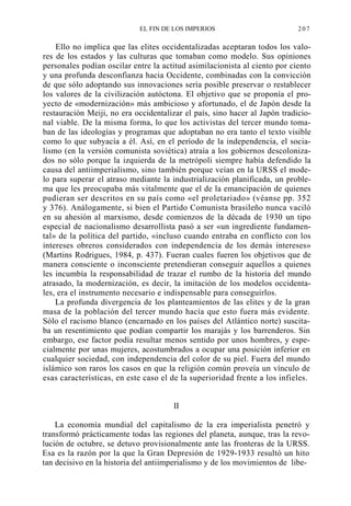 EL FIN DE LOS IMPERIOS

207

Ello no implica que las elites occidentalizadas aceptaran todos los valores de los estados y las culturas que tomaban como modelo. Sus opiniones
personales podían oscilar entre la actitud asimilacionista al ciento por ciento
y una profunda desconfianza hacia Occidente, combinadas con la convicción
de que sólo adoptando sus innovaciones sería posible preservar o restablecer
los valores de la civilización autóctona. El objetivo que se proponía el proyecto de «modernización» más ambicioso y afortunado, el de Japón desde la
restauración Meiji, no era occidentalizar el país, sino hacer al Japón tradicional viable. De la misma forma, lo que los activistas del tercer mundo tomaban de las ideologías y programas que adoptaban no era tanto el texto visible
como lo que subyacía a él. Así, en el período de la independencia, el socialismo (en la versión comunista soviética) atraía a los gobiernos descolonizados no sólo porque la izquierda de la metrópoli siempre había defendido la
causa del antiimperialismo, sino también porque veían en la URSS el modelo para superar el atraso mediante la industrialización planificada, un problema que les preocupaba más vitalmente que el de la emancipación de quienes
pudieran ser descritos en su país como «el proletariado» (véanse pp. 352
y 376). Análogamente, si bien el Partido Comunista brasileño nunca vaciló
en su ahesión al marxismo, desde comienzos de la década de 1930 un tipo
especial de nacionalismo desarrollista pasó a ser «un ingrediente fundamental» de la política del partido, «incluso cuando entraba en conflicto con los
intereses obreros considerados con independencia de los demás intereses»
(Martins Rodrigues, 1984, p. 437). Fueran cuales fueren los objetivos que de
manera consciente o inconsciente pretendieran conseguir aquellos a quienes
les incumbía la responsabilidad de trazar el rumbo de la historia del mundo
atrasado, la modernización, es decir, la imitación de los modelos occidentales, era el instrumento necesario e indispensable para conseguirlos.
La profunda divergencia de los planteamientos de las elites y de la gran
masa de la población del tercer mundo hacía que esto fuera más evidente.
Sólo el racismo blanco (encarnado en los países del Atlántico norte) suscitaba un resentimiento que podían compartir los marajás y los barrenderos. Sin
embargo, ese factor podía resultar menos sentido por unos hombres, y especialmente por unas mujeres, acostumbrados a ocupar una posición inferior en
cualquier sociedad, con independencia del color de su piel. Fuera del mundo
islámico son raros los casos en que la religión común proveía un vínculo de
esas características, en este caso el de la superioridad frente a los infieles.

II
La economía mundial del capitalismo de la era imperialista penetró y
transformó prácticamente todas las regiones del planeta, aunque, tras la revolución de octubre, se detuvo provisionalmente ante las fronteras de la URSS.
Esa es la razón por la que la Gran Depresión de 1929-1933 resultó un hito
tan decisivo en la historia del antiimperialismo y de los movimientos de libe-

 