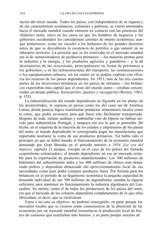 208

LA ERA DE LAS CATÁSTROFES

ración del tercer mundo. Todos los países, con independencia de su riqueza y
de sus características económicas, culturales y políticas, se vieron arrastrados
hacia el mercado mundial cuando entraron en contacto con las potencias del
Atlántico norte, salvo en los casos en que los hombres de negocios y los
gobiernos occidentales los consideraron carentes de interés económico, aunque pintorescos, como les sucedió a los beduinos de los grandes desiertos
antes de que se descubriera la existencia de petróleo o gas natural en su
inhóspito territorio. La posición que se les reservaba en el mercado mundial
era la de suministradores de productos primarios —las materias primas para
la industria y la energía, y los productos agrícolas y ganaderos— y la de
destinatarios de las inversiones, principalmente en forma de préstamos a
los gobiernos, o en las infraestructuras del transporte, las comunicaciones
o los equipamientos urbanos, sin las cuales no se podían explotar con eficacia los recursos de los países dependientes. En 1913, más de las tres cuartas
partes de las inversiones británicas en los países de ultramar —los británicos exportaban más capital que el resto del mundo junto— estaban concentradas en deuda pública, ferrocarriles, puertos y navegación (Brown, 1963,
p. 153).
La industrialización del mundo dependiente no figuraba en los planes de
los desarrollados, ni siquiera en países como los del cono sur de América
Latina, donde parecía lógico transformar productos alimentarios locales como
la carne, que podía envasarse para que fuera más fácilmente transportada.
Después de todo, enlatar sardinas y embotellar vino de Oporto no habían servido para industrializar Portugal, y tampoco era eso lo que se pretendía. De
hecho, en el esquema de la mayoría de los estados y empresarios de los países
del norte, al mundo dependiente le correspondía pagar las manufacturas que
importaba mediante la venta de sus productos primarios. Tal había sido el
principio en que se había basado el funcionamiento de la economía mundial
dominada por Gran Bretaña en el período anterior a 1914 {La era del
imperio, capítulo 2) aunque, excepto en el caso de los países del llamado
«capitalismo colonizador», el mundo dependiente no era un mercado rentable para la exportación de productos manufacturados. Los 300 millones de
habitantes del subcontinente indio y los 400 millones de chinos eran demasiado pobres y dependían demasiado del aprovisionamiento local de sus
necesidades como para poder comprar productos fuera. Por fortuna para los
británicos en el período de su hegemonía económica la pequeña capacidad de
demanda individual de sus 700 millones de dependientes sumaba la riqueza
suficiente para mantener en funcionamiento la industria algodonera del Lancashire. Su interés, como el de todos los productores de los países del norte,
era que el mercado de las colonias dependiera completamente de lo que ellos
fabricaban, es decir, que se ruralizaran.
Fuera o no este su objetivo, no podrían conseguirlo, en parte porque los
mercados locales que se crearon como consecuencia de la absorción de las
economías por un mercado mundial estimularon la producción local de bienes de consumo que resultaban más baratos, y en parte porque muchas de

 