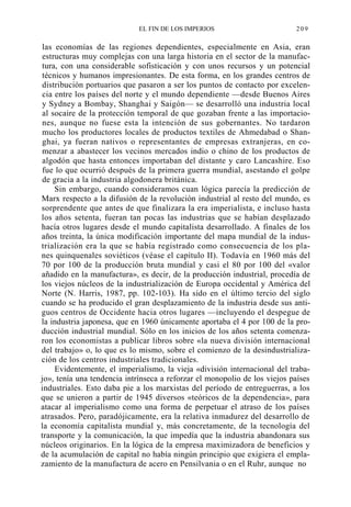 EL FIN DE LOS IMPERIOS

209

las economías de las regiones dependientes, especialmente en Asia, eran
estructuras muy complejas con una larga historia en el sector de la manufactura, con una considerable sofisticación y con unos recursos y un potencial
técnicos y humanos impresionantes. De esta forma, en los grandes centros de
distribución portuarios que pasaron a ser los puntos de contacto por excelencia entre los países del norte y el mundo dependiente —desde Buenos Aires
y Sydney a Bombay, Shanghai y Saigón— se desarrolló una industria local
al socaire de la protección temporal de que gozaban frente a las importaciones, aunque no fuese esta la intención de sus gobernantes. No tardaron
mucho los productores locales de productos textiles de Ahmedabad o Shanghai, ya fueran nativos o representantes de empresas extranjeras, en comenzar a abastecer los vecinos mercados indio o chino de los productos de
algodón que hasta entonces importaban del distante y caro Lancashire. Eso
fue lo que ocurrió después de la primera guerra mundial, asestando el golpe
de gracia a la industria algodonera británica.
Sin embargo, cuando consideramos cuan lógica parecía la predicción de
Marx respecto a la difusión de la revolución industrial al resto del mundo, es
sorprendente que antes de que finalizara la era imperialista, e incluso hasta
los años setenta, fueran tan pocas las industrias que se habían desplazado
hacía otros lugares desde el mundo capitalista desarrollado. A finales de los
años treinta, la única modificación importante del mapa mundial de la industrialización era la que se había registrado como consecuencia de los planes quinquenales soviéticos (véase el capítulo II). Todavía en 1960 más del
70 por 100 de la producción bruta mundial y casi el 80 por 100 del «valor
añadido en la manufactura», es decir, de la producción industrial, procedía de
los viejos núcleos de la industrialización de Europa occidental y América del
Norte (N. Harris, 1987, pp. 102-103). Ha sido en el último tercio del siglo
cuando se ha producido el gran desplazamiento de la industria desde sus antiguos centros de Occidente hacia otros lugares —incluyendo el despegue de
la industria japonesa, que en 1960 únicamente aportaba el 4 por 100 de la producción industrial mundial. Sólo en los inicios de los años setenta comenzaron los economistas a publicar libros sobre «la nueva división internacional
del trabajo» o, lo que es lo mismo, sobre el comienzo de la desindustrialización de los centros industriales tradicionales.
Evidentemente, el imperialismo, la vieja «división internacional del trabajo», tenía una tendencia intrínseca a reforzar el monopolio de los viejos países
industriales. Esto daba pie a los marxistas del período de entreguerras, a los
que se unieron a partir de 1945 diversos «teóricos de la dependencia», para
atacar al imperialismo como una forma de perpetuar el atraso de los países
atrasados. Pero, paradójicamente, era la relativa inmadurez del desarrollo de
la economía capitalista mundial y, más concretamente, de la tecnología del
transporte y la comunicación, la que impedía que la industria abandonara sus
núcleos originarios. En la lógica de la empresa maximizadora de beneficios y
de la acumulación de capital no había ningún principio que exigiera el emplazamiento de la manufactura de acero en Pensilvania o en el Ruhr, aunque no

 