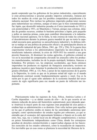 210

LA ERA DE LAS CATASTROFES

puede sorprender que los gobiernos de los países industriales, especialmente
si eran proteccionistas o poseían grandes imperios coloniales, trataran por
todos los medios de evitar que los posibles competidores perjudicaran a la
industria nacional. Pero incluso los gobiernos imperiales podían tener razones
para industrializar sus colonias, aunque el único que lo hizo sistemáticamente
fue Japón, que desarrolló industrias pesadas en Corea (anexionada en 1911) y
con posterioridad a 1931, en Manchuria y Taiwan, porque esas colonias, dotadas de grandes recursos, estaban lo bastante próximas a Japón, país pequeño
y pobre en materias primas, como para contribuir directamente a la industrialización nacional japonesa. En la India, la más extensa de todas las colonias,
el descubrimiento durante la primera guerra mundial de que no tenía la capacidad necesaria para garantizar su autosuficiencia industrial y la defensa militar se tradujo en una política de protección oficial y de participación directa en
el desarrollo industrial del país (Misra, 1961, pp. 239 y 256). Si la guerra hizo
experimentar incluso a los administradores imperiales las desventajas de la
insuficiente industria colonial, la crisis de 1929-1933 les sometió a una gran
presión financiera. Al disminuir las rentas agrícolas, el gobierno colonial se
vio en la necesidad de compensarlas elevando los aranceles sobre los productos manufacturados, incluidos los de la propia metrópoli, británica, francesa u
holandesa. Por primera vez, las empresas occidentales, que hasta entonces
importaban los productos en régimen de franquicia arancelaria, tuvieron un
poderoso incentivo para fomentar la producción local en esos mercados marginales (Holland, 1985, p. 13). Pero, a pesar de las repercusiones de la guerra
y la Depresión, lo cierto es que en la primera mitad del siglo xx el mundo
dependiente continuó siendo fundamentalmente agrario y rural. Esa es la
razón por la que el «gran salto adelante» de la economía mundial del tercer
cuarto de siglo significaría para ese mundo un punto de inflexión tan importante.
III
Prácticamente todas las regiones de Asia, África, América Latina y el
Caribe dependían —y se daban cuenta de ello— de lo que ocurría en un
número reducido de países del hemisferio septentrional, pero (dejando aparte América) la mayor parte de esas regiones eran propiedad de esos países o
estaban bajo su administración o su dominio. Esto valía incluso para aquellas
en las que el gobierno estaba en manos de las autoridades autóctonas (por
ejemplo, como «protectorados» de estados regidos por soberanos, ya que se
entendía que el «consejo» del representante británico o francés en la corte del
emir, bey, raja, rey o sultán local era de obligado cumplimiento); e incluso
en países formalmente independientes como China, donde los extranjeros
gozaban de derechos extraterritoriales y supervisaban algunas de las funciones esenciales de los estados soberanos, como la recaudación de impuestos.
Era inevitable que en esas zonas se planteara la necesidad de liberarse de la

 