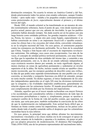 EL FIN DE LOS IMPERIOS

21 1

dominación extranjera. No ocurría lo mismo en América Central y del Sur,
donde prácticamente todos los países eran estados soberanos, aunque Estados
Unidos —pero nadie más— trataba a los pequeños estados centroamericanos
como protectorados de facto, especialmente durante el primero y el último
tercios del siglo.
Desde 1945, el mundo colonial se ha transformado en un mosaico de estados nominalmente soberanos, hasta el punto de que, visto desde nuestra perspectiva actual, parece que eso era, además de inevitable, lo que los pueblos
coloniales habían deseado siempre. Sin duda ocurría así en los países con una
larga historia como entidades políticas, los grandes imperios asiáticos —China, Persia, los turcos— y algún otro país como Egipto, especialmente si se
habían constituido en torno a un importante Staatsvolk o «pueblo estatal»,
como los chinos han o los creyentes del islam chiíta, convertido virtualmente en la religión nacional del Irán. En esos países, el sentimiento popular
contra los extranjeros era fácilmente politizable. No es fruto de la casualidad
que China, Turquía e Irán hayan sido el escenario de importantes revoluciones autóctonas. Sin embargo, esos casos eran excepcionales. Las más de las
veces, el concepto de entidad política territorial permanente, con unas fronteras fijas que la separaban de otras entidades del mismo tipo, y sometida a una
autoridad permanente, esto es, la idea de un estado soberano independiente,
cuya existencia nosotros damos por sentada, no tenía significado alguno, al
menos (incluso en zonas de agricultura permanente y sedentaria) en niveles
superiores al de la aldea. De hecho, incluso cuando existía un «pueblo» claramente reconocido, que los europeos gustaban de describir como una «tribu»,
la idea de que podía estar separado territorialmente de otro pueblo con el que
coexistía, se mezclaba y compartía funciones era difícil de entender, porque
no tenía mucho sentido. En dichas regiones, el único fundamento de los estados independientes aparecidos en el siglo XX eran las divisiones territoriales
que la conquista y las rivalidades imperiales establecieron, generalmente sin
relación alguna con las estructuras locales. El mundo poscolonial está, pues,
casi completamente dividido por las fronteras del imperialismo.
Además, aquellos que en el tercer mundo rechazaban con mayor firmeza
a los occidentales, por considerarlos infieles o introductores de todo tipo de
innovaciones perturbadoras e impías o, simplemente, porque se oponían a
cualquier cambio de la forma de vida del pueblo común, que suponían, no
sin razón, que sería para peor, también rechazaban la convicción de las elites
de que la modernización era indispensable. Esta actitud hacía difícil que se
formara un frente común contra los imperialistas, incluso en los países coloniales donde todo el pueblo sometido sufría el desprecio que los colonialistas
mostraban hacia la raza inferior.
En esos países, la principal tarea que debían afrontar los movimientos
nacionalistas vinculados a las clases medias era la de conseguir el apoyo de
las masas, amantes de la tradición y opuestas a lo moderno, sin poner en peligro sus propios proyectos de modernización. El dinámico Bal Ganghadar
Tilak (1856-1920), uno de los primeros representantes del nacionalismo indio,

 