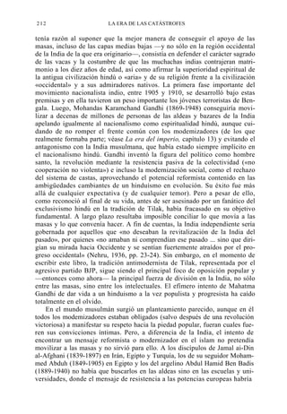 212

LA ERA DE LAS CATÁSTROFES

tenía razón al suponer que la mejor manera de conseguir el apoyo de las
masas, incluso de las capas medias bajas —y no sólo en la región occidental
de la India de la que era originario—, consistía en defender el carácter sagrado
de las vacas y la costumbre de que las muchachas indias contrajeran matrimonio a los diez años de edad, así como afirmar la superioridad espiritual de
la antigua civilización hindú o «aria» y de su religión frente a la civilización
«occidental» y a sus admiradores nativos. La primera fase importante del
movimiento nacionalista indio, entre 1905 y 1910, se desarrolló bajo estas
premisas y en ella tuvieron un peso importante los jóvenes terroristas de Bengala. Luego, Mohandas Karamchand Gandhi (1869-1948) conseguiría movilizar a decenas de millones de personas de las aldeas y bazares de la India
apelando igualmente al nacionalismo como espiritualidad hindú, aunque cuidando de no romper el frente común con los modemizadores (de los que
realmente formaba parte; véase La era del imperio, capítulo 13) y evitando el
antagonismo con la India musulmana, que había estado siempre implícito en
el nacionalismo hindú. Gandhi inventó la figura del político como hombre
santo, la revolución mediante la resistencia pasiva de la colectividad («no
cooperación no violenta») e incluso la modernización social, como el rechazo
del sistema de castas, aprovechando el potencial reformista contenido en las
ambigüedades cambiantes de un hinduismo en evolución. Su éxito fue más
allá de cualquier expectativa (y de cualquier temor). Pero a pesar de ello,
como reconoció al final de su vida, antes de ser asesinado por un fanático del
exclusivismo hindú en la tradición de Tilak, había fracasado en su objetivo
fundamental. A largo plazo resultaba imposible conciliar lo que movía a las
masas y lo que convenía hacer. A fin de cuentas, la India independiente sería
gobernada por aquellos que «no deseaban la revitalización de la India del
pasado», por quienes «no amaban ni comprendían ese pasado ... sino que dirigían su mirada hacia Occidente y se sentían fuertemente atraídos por el progreso occidental» (Nehru, 1936, pp. 23-24). Sin embargo, en el momento de
escribir este libro, la tradición antimodernista de Tilak, representada por el
agresivo partido BJP, sigue siendo el principal foco de oposición popular y
—entonces como ahora— la principal fuerza de división en la India, no sólo
entre las masas, sino entre los intelectuales. El efímero intento de Mahatma
Gandhi de dar vida a un hinduismo a la vez populista y progresista ha caído
totalmente en el olvido.
En el mundo musulmán surgió un planteamiento parecido, aunque en él
todos los modemizadores estaban obligados (salvo después de una revolución
victoriosa) a manifestar su respeto hacia la piedad popular, fueran cuales fueren sus convicciones íntimas. Pero, a diferencia de la India, el intento de
encontrar un mensaje reformista o modernizador en el islam no pretendía
movilizar a las masas y no sirvió para ello. A los discípulos de Jamal ai-Din
al-Afghani (1839-1897) en Irán, Egipto y Turquía, los de su seguidor Mohammed Abduh (1849-1905) en Egipto y los del argelino Abdul Hamid Ben Badis
(1889-1940) no había que buscarlos en las aldeas sino en las escuelas y universidades, donde el mensaje de resistencia a las potencias europeas habría

 