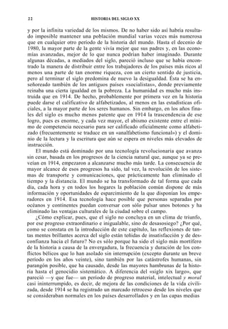 22

HISTORIA DEL SIGLO XX

y por la infinita variedad de los mismos. De no haber sido así habría resultado imposible mantener una población mundial varias veces más numerosa
que en cualquier otro período de la historia del mundo. Hasta el decenio de
1980, la mayor parte de la gente vivía mejor que sus padres y, en las economías avanzadas, mejor de lo que nunca podrían haber imaginado. Durante
algunas décadas, a mediados del siglo, pareció incluso que se había encontrado la manera de distribuir entre los trabajadores de los países más ricos al
menos una parte de tan enorme riqueza, con un cierto sentido de justicia,
pero al terminar el siglo predomina de nuevo la desigualdad. Ésta se ha enseñoreado también de los antiguos países «socialistas», donde previamente
reinaba una cierta igualdad en la pobreza. La humanidad es mucho más instruida que en 1914. De hecho, probablemente por primera vez en la historia
puede darse el calificativo de alfabetizados, al menos en las estadísticas oficiales, a la mayor parte de los seres humanos. Sin embargo, en los años finales del siglo es mucho menos patente que en 1914 la trascendencia de ese
logro, pues es enorme, y cada vez mayor, el abismo existente entre el mínimo de competencia necesario para ser calificado oficialmente como alfabetizado (frecuentemente se traduce en un «analfabetismo funcional») y el dominio de la lectura y la escritura que aún se espera en niveles más elevados de
instrucción.
El mundo está dominado por una tecnología revolucionaria que avanza
sin cesar, basada en los progresos de la ciencia natural que, aunque ya se preveían en 1914, empezaron a alcanzarse mucho más tarde. La consecuencia de
mayor alcance de esos progresos ha sido, tal vez, la revolución de los sistemas de transporte y comunicaciones, que prácticamente han eliminado el
tiempo y la distancia. El mundo se ha transformado de tal forma que cada
día, cada hora y en todos los hogares la población común dispone de más
información y oportunidades de esparcimiento de la que disponían los emperadores en 1914. Esa tecnología hace posible que personas separadas por
océanos y continentes puedan conversar con sólo pulsar unos botones y ha
eliminado las ventajas culturales de la ciudad sobre el campo.
¿Cómo explicar, pues, que el siglo no concluya en un clima de triunfo,
por ese progreso extraordinario e inigualable, sino de desasosiego? ¿Por qué,
como se constata en la introducción de este capítulo, las reflexiones de tantas mentes brillantes acerca del siglo están teñidas de insatisfacción y de desconfianza hacia el futuro? No es sólo porque ha sido el siglo más mortífero
de la historia a causa de la envergadura, la frecuencia y duración de los conflictos bélicos que lo han asolado sin interrupción (excepto durante un breve
período en los años veinte), sino también por las catástrofes humanas, sin
parangón posible, que ha causado, desde las mayores hambrunas de la historia hasta el genocidio sistemático. A diferencia del «siglo xix largo», que
pareció —y que fue— un período de progreso material, intelectual y moral
casi ininterrumpido, es decir, de mejora de las condiciones de la vida civilizada, desde 1914 se ha registrado un marcado retroceso desde los niveles que
se consideraban normales en los países desarrollados y en las capas medias

 