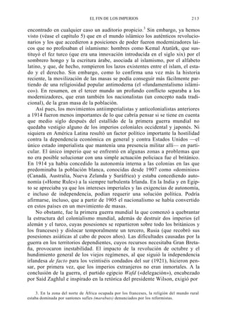 EL FIN DE LOS IMPERIOS

213

encontrado en cualquier caso un auditorio propicio.3 Sin embargo, ya hemos
visto (véase el capítulo 5) que en el mundo islámico los auténticos revolucionarios y los que accedieron a posiciones de poder fueron modernizadores laicos que no profesaban el islamismo: hombres como Kemal Atatürk, que sustituyó el fez turco (que era una innovación introducida en el siglo xix) por el
sombrero hongo y la escritura árabe, asociada al islamismo, por el alfabeto
latino, y que, de hecho, rompieron los lazos existentes entre el islam, el estado y el derecho. Sin embargo, como lo confirma una vez más la historia
reciente, la movilización de las masas se podía conseguir más fácilmente partiendo de una religiosidad popular antimoderna (el «fundamentalismo islámico»). En resumen, en el tercer mundo un profundo conflicto separaba a los
modernizadores, que eran también los nacionalistas (un concepto nada tradicional), de la gran masa de la población.
Así pues, los movimientos antiimperialistas y anticolonialistas anteriores
a 1914 fueron menos importantes de lo que cabría pensar si se tiene en cuenta
que medio siglo después del estallido de la primera guerra mundial no
quedaba vestigio alguno de los imperios coloniales occidental y japonés. Ni
siquiera en América Latina resultó un factor político importante la hostilidad
contra la dependencia económica en general y contra Estados Unidos —el
único estado imperialista que mantenía una presencia militar allí— en particular. El único imperio que se enfrentó en algunas zonas a problemas que
no era posible solucionar con una simple actuación policiaca fue el británico.
En 1914 ya había concedido la autonomía interna a las colonias en las que
predominaba la población blanca, conocidas desde 1907 como «dominios»
(Canadá, Australia, Nueva Zelanda y Suráfrica) y estaba concediendo autonomía («Home Rule») a la siempre turbulenta Irlanda. En la India y en Egipto se apreciaba ya que los intereses imperiales y las exigencias de autonomía,
e incluso de independencia, podían requerir una solución política. Podría
afirmarse, incluso, que a partir de 1905 el nacionalismo se había convertido
en estos países en un movimiento de masas.
No obstante, fue la primera guerra mundial la que comenzó a quebrantar
la estructura del colonialismo mundial, además de destruir dos imperios (el
alemán y el turco, cuyas posesiones se repartieron sobre todo los británicos y
los franceses) y dislocar temporalmente un tercero, Rusia (que recobró sus
posesiones asiáticas al cabo de pocos años). Las dificultades causadas por la
guerra en los territorios dependientes, cuyos recursos necesitaba Gran Bretaña, provocaron inestabilidad. El impacto de la revolución de octubre y el
hundimiento general de los viejos regímenes, al que siguió la independencia
irlandesa de facto para los veintiséis condados del sur (1921), hicieron pensar, por primera vez, que los imperios extranjeros no eran inmortales. A la
conclusión de la guerra, el partido egipcio Wafd («delegación»), encabezado
por Said Zaghlul e inspirado en la retórica del presidente Wilson, exigió por
3. En la zona del norte de África ocupada por los franceses, la religión del mundo rural
estaba dominada por santones sufíes (marabuts) denunciados por los reformistas.

 