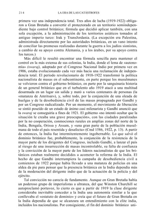 214

LA ERA DE LAS CATÁSTROFES

primera vez una independencia total. Tres años de lucha (1919-1922) obligaron a Gran Bretaña a convertir el protectorado en un territorio semiindependiente bajo control británico; fórmula que decidió aplicar también, con una
sola excepción, a la administración de los territorios asiáticos tomados al
antiguo imperio turco: Irak y TransJordania. (La excepción era Palestina,
administrada directamente por las autoridades británicas, en un vano intento
de conciliar las promesas realizadas durante la guerra a los judíos sionistas,
a cambio de su apoyo contra Alemania, y a los árabes, por su apoyo contra
los turcos.)
Más difícil le resultó encontrar una fórmula sencilla para mantener el
control en la más extensa de sus colonias, la India, donde el lema de «autonomía» (swaraj), adoptado por el Congreso Nacional Indio por primera vez en
1906, estaba evolucionando cada vez más hacia una reclamación de independencia total. El período revolucionario de 1918-1922 transformó la política
nacionalista de masas en el subcontinente, en parte porque los musulmanes
se volvieron contra el gobierno británico, en parte por la sanguinaria histeria
de un general británico que en el turbulento año 1919 atacó a una multitud
desarmada en un lugar sin salida y mató a varios centenares de personas (la
«matanza de Amritsar»), y, sobre todo, por la conjunción de una oleada de
huelgas y de la desobediencia civil de las masas propugnada por Gandhi y
por un Congreso radicalizado. Por un momento, el movimiento de liberación
se sintió poseído de un estado de ánimo casi milenarista y Gandhi anunció que
la swaraj se conseguiría a fines de 1921. El gobierno «no intentó ocultar que la
situación le creaba una grave preocupación», con las ciudades paralizadas
por la no cooperación, conmociones rurales en amplias zonas del norte de la
India, Bengala, Orissa y Assam, y «una gran parte de la población musulmana de todo el país resentida y desafecta» (Cmd 1586, 1922, p. 13). A partir
de entonces, la India fue intermitentemente ingobernable. Lo que salvó el
dominio británico fue, probablemente, la conjunción de la resistencia de la
mayor parte de los dirigentes del Congreso, incluido Gandhi, a lanzar el país
al riesgo de una insurrección de masas incontrolable, su falta de confianza
y la convicción de la mayor parte de los líderes nacionalistas de que los británicos estaban realmente decididos a acometer la reforma de la India. El
hecho de que Gandhi interrumpiera la campaña de desobediencia civil a
comienzos de 1922 porque había llevado a una matanza de policías en una
aldea da pie para pensar que la presencia británica en la India dependía más
de la moderación del dirigente indio que de la actuación de la policía y del
ejército.
Tal convicción no carecía de fundamento. Aunque en Gran Bretaña había
un poderoso grupo de imperialistas a ultranza, del que Winston Churchill se
autoproclamó portavoz, lo cierto es que a partir de 1919 la clase dirigente
consideraba inevitable conceder a la India una autonomía similar a la que
conllevaba el «estatuto de dominio» y creía que el futuro de Gran Bretaña en
la India dependía de que se alcanzara un entendimiento con la elite india,
incluidos los nacionalistas. Por consiguiente, el fin del dominio británico uni-

 